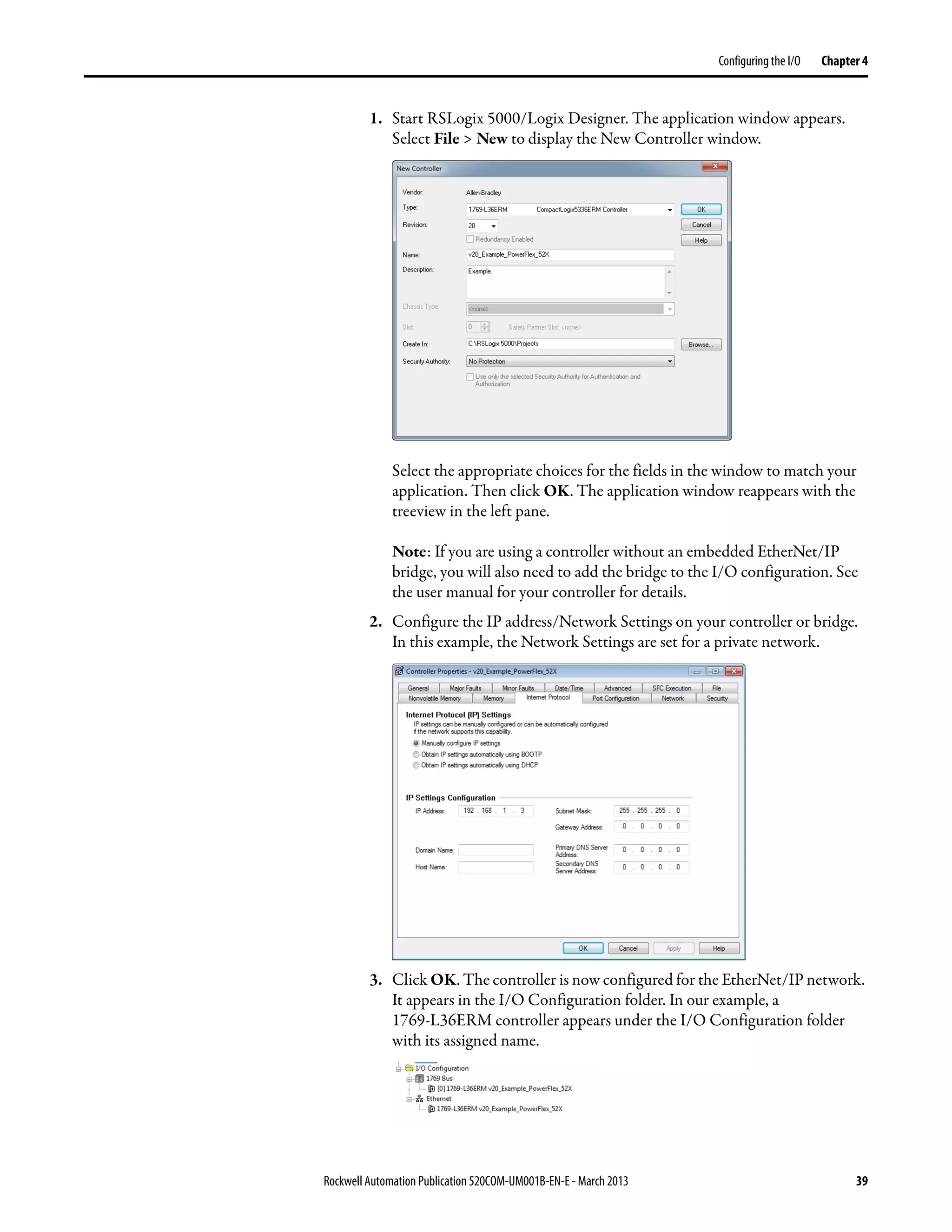 Rockwell Automation Publication 520COM-UM001B-EN-E - March 2013 39
Configuring the I/O Chapter 4
1. Start RSLogix 5000/Logix Designer. The application window appears.
Select File > New to display the New Controller window.
Select the appropriate choices for the fields in the window to match your
application. Then click OK. The application window reappears with the
treeview in the left pane.
Note: If you are using a controller without an embedded EtherNet/IP
bridge, you will also need to add the bridge to the I/O configuration. See
the user manual for your controller for details.
2. Configure the IP address/Network Settings on your controller or bridge.
In this example, the Network Settings are set for a private network.
3. Click OK. The controller is now configured for the EtherNet/IP network.
It appears in the I/O Configuration folder. In our example, a
1769-L36ERM controller appears under the I/O Configuration folder
with its assigned name.
 