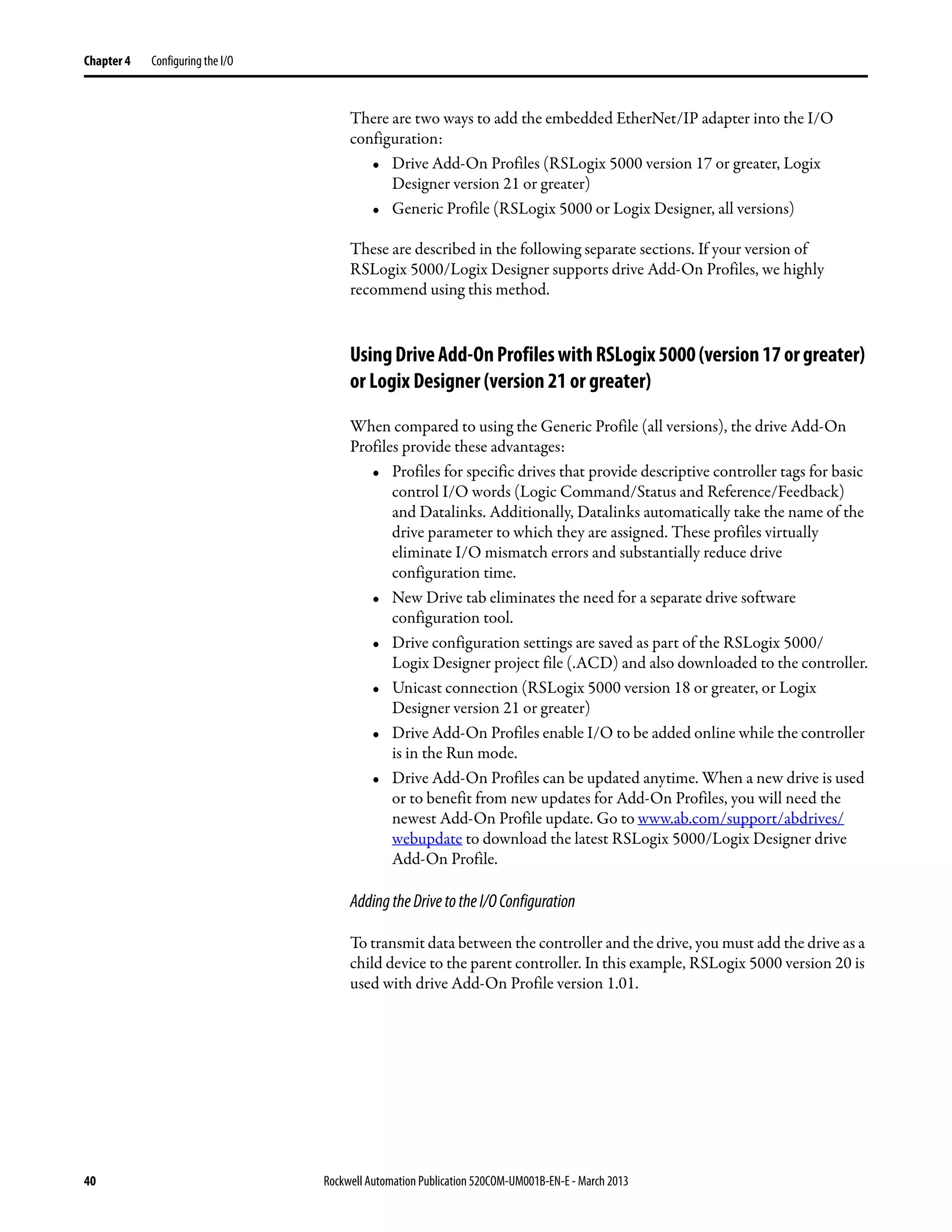 40 Rockwell Automation Publication 520COM-UM001B-EN-E - March 2013
Chapter 4 Configuring the I/O
There are two ways to add the embedded EtherNet/IP adapter into the I/O
configuration:
• Drive Add-On Profiles (RSLogix 5000 version 17 or greater, Logix
Designer version 21 or greater)
• Generic Profile (RSLogix 5000 or Logix Designer, all versions)
These are described in the following separate sections. If your version of
RSLogix 5000/Logix Designer supports drive Add-On Profiles, we highly
recommend using this method.
UsingDriveAdd-OnProfileswithRSLogix5000(version17orgreater)
or Logix Designer (version 21 or greater)
When compared to using the Generic Profile (all versions), the drive Add-On
Profiles provide these advantages:
• Profiles for specific drives that provide descriptive controller tags for basic
control I/O words (Logic Command/Status and Reference/Feedback)
and Datalinks. Additionally, Datalinks automatically take the name of the
drive parameter to which they are assigned. These profiles virtually
eliminate I/O mismatch errors and substantially reduce drive
configuration time.
• New Drive tab eliminates the need for a separate drive software
configuration tool.
• Drive configuration settings are saved as part of the RSLogix 5000/
Logix Designer project file (.ACD) and also downloaded to the controller.
• Unicast connection (RSLogix 5000 version 18 or greater, or Logix
Designer version 21 or greater)
• Drive Add-On Profiles enable I/O to be added online while the controller
is in the Run mode.
• Drive Add-On Profiles can be updated anytime. When a new drive is used
or to benefit from new updates for Add-On Profiles, you will need the
newest Add-On Profile update. Go to www.ab.com/support/abdrives/
webupdate to download the latest RSLogix 5000/Logix Designer drive
Add-On Profile.
AddingtheDrivetotheI/OConfiguration
To transmit data between the controller and the drive, you must add the drive as a
child device to the parent controller. In this example, RSLogix 5000 version 20 is
used with drive Add-On Profile version 1.01.
 