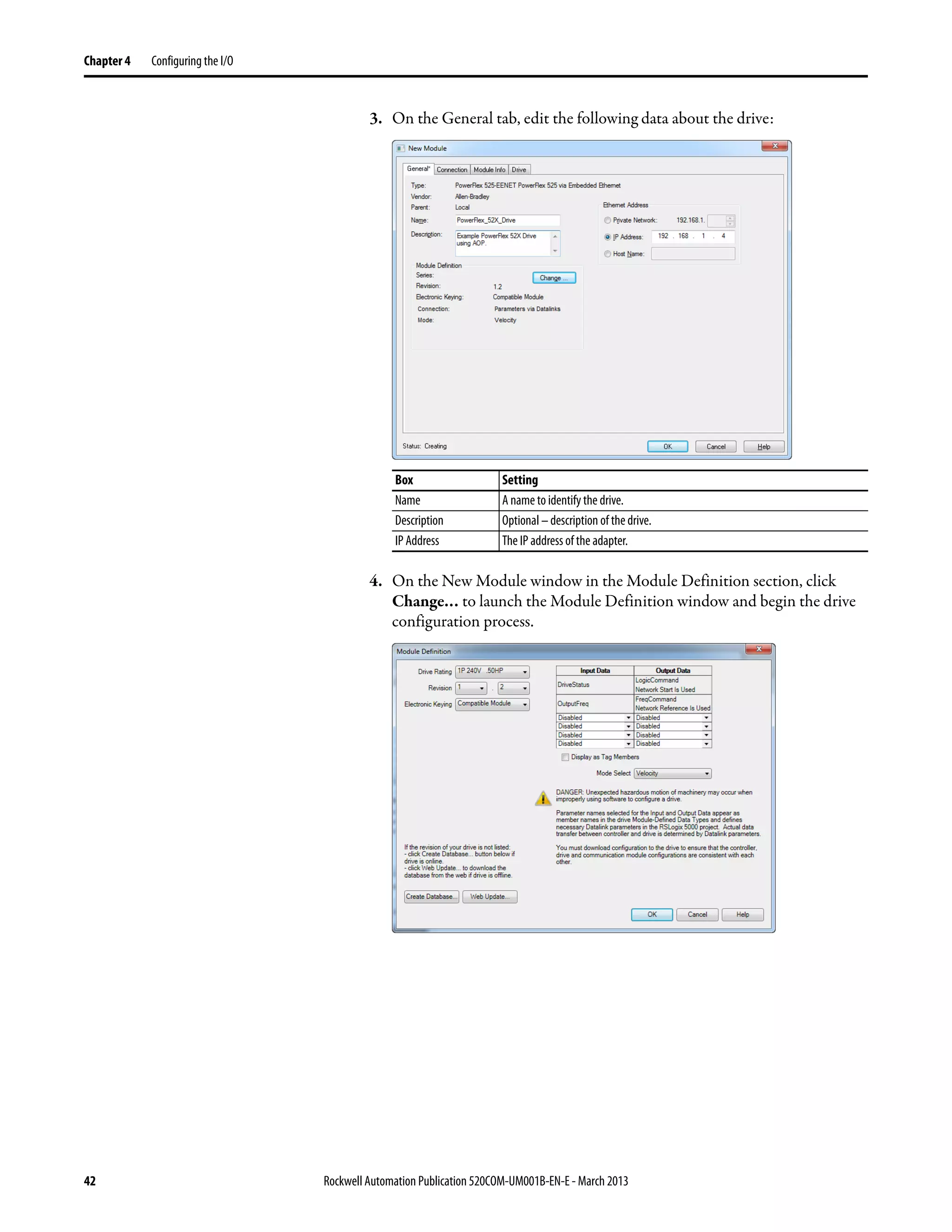42 Rockwell Automation Publication 520COM-UM001B-EN-E - March 2013
Chapter 4 Configuring the I/O
3. On the General tab, edit the following data about the drive:
4. On the New Module window in the Module Definition section, click
Change… to launch the Module Definition window and begin the drive
configuration process.
Box Setting
Name A name to identify the drive.
Description Optional – description of the drive.
IP Address The IP address of the adapter.
 