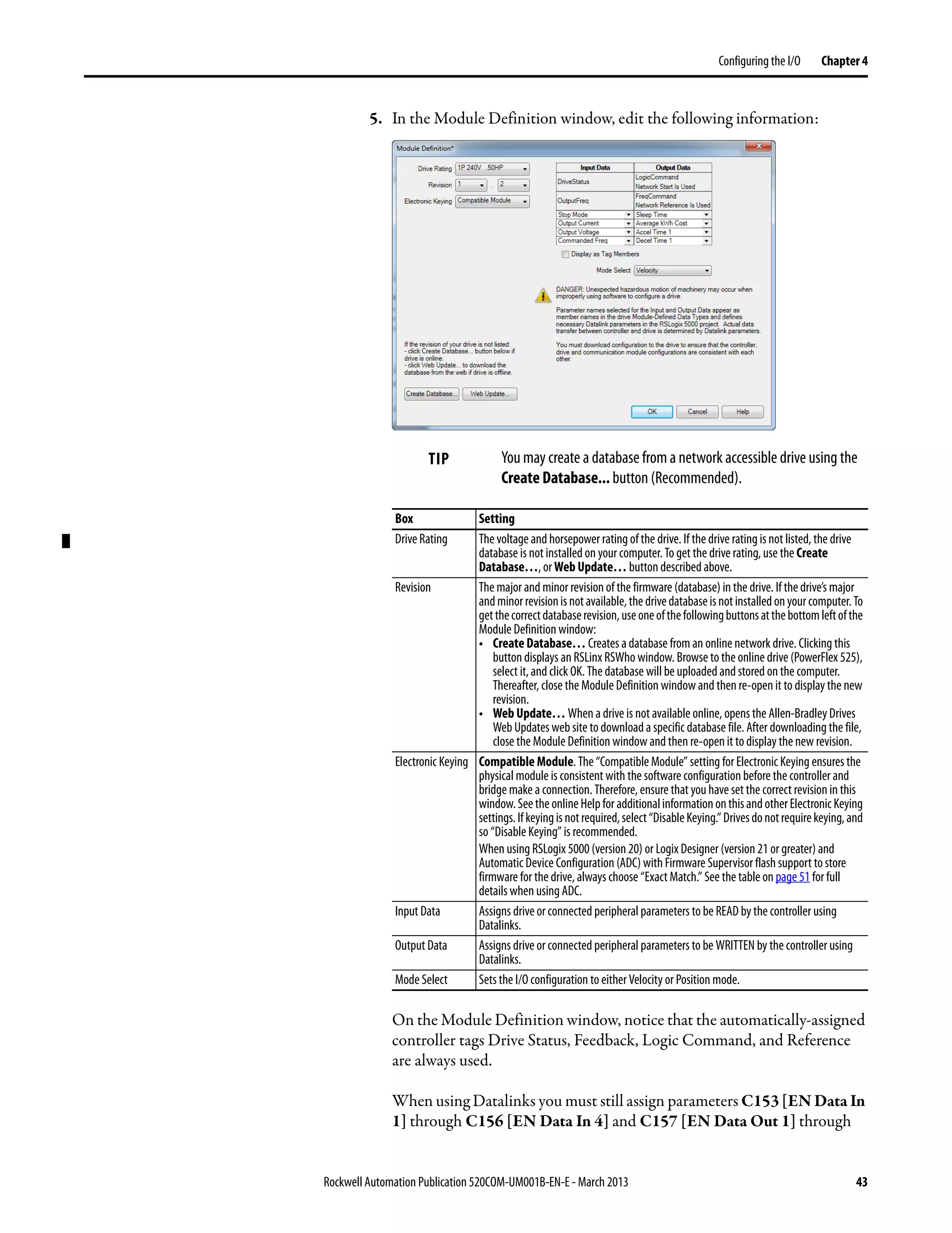 Rockwell Automation Publication 520COM-UM001B-EN-E - March 2013 43
Configuring the I/O Chapter 4
5. In the Module Definition window, edit the following information:
On the Module Definition window, notice that the automatically-assigned
controller tags Drive Status, Feedback, Logic Command, and Reference
are always used.
When using Datalinks you must still assign parameters C153 [EN Data In
1] through C156 [EN Data In 4] and C157 [EN Data Out 1] through
TIP You may create a database from a network accessible drive using the
Create Database... button (Recommended).
Box Setting
Drive Rating The voltage and horsepower rating of the drive. If the drive rating is not listed, the drive
database is not installed on your computer. To get the drive rating, use the Create
Database…, or Web Update… button described above.
Revision The major and minor revision of the firmware (database) in the drive. If the drive’s major
andminorrevisionisnotavailable,thedrivedatabaseisnotinstalledonyourcomputer.To
getthecorrectdatabaserevision,useoneofthefollowingbuttonsatthebottomleftofthe
Module Definition window:
• Create Database… Creates a database from an online network drive. Clicking this
button displays an RSLinx RSWho window. Browse to the online drive (PowerFlex 525),
select it, and click OK. The database will be uploaded and stored on the computer.
Thereafter, close the Module Definition window and then re-open it to display the new
revision.
• Web Update… When a drive is not available online, opens the Allen-Bradley Drives
Web Updates web site to download a specific database file. After downloading the file,
close the Module Definition window and then re-open it to display the new revision.
Electronic Keying Compatible Module. The “Compatible Module” setting for Electronic Keying ensures the
physical module is consistent with the software configuration before the controller and
bridge make a connection. Therefore, ensure that you have set the correct revision in this
window.Seethe online Helpfor additionalinformationonthisandotherElectronic Keying
settings.Ifkeyingisnotrequired,select“DisableKeying.”Drivesdonotrequirekeying,and
so “Disable Keying” is recommended.
When using RSLogix 5000 (version 20) or Logix Designer (version 21 or greater) and
Automatic Device Configuration (ADC) with Firmware Supervisor flash support to store
firmware for the drive, always choose “Exact Match.” See the table on page 51 for full
details when using ADC.
Input Data Assigns drive or connected peripheral parameters to be READ by the controller using
Datalinks.
Output Data Assigns drive or connected peripheral parameters to be WRITTEN by the controller using
Datalinks.
Mode Select Sets the I/O configuration to either Velocity or Position mode.
 
