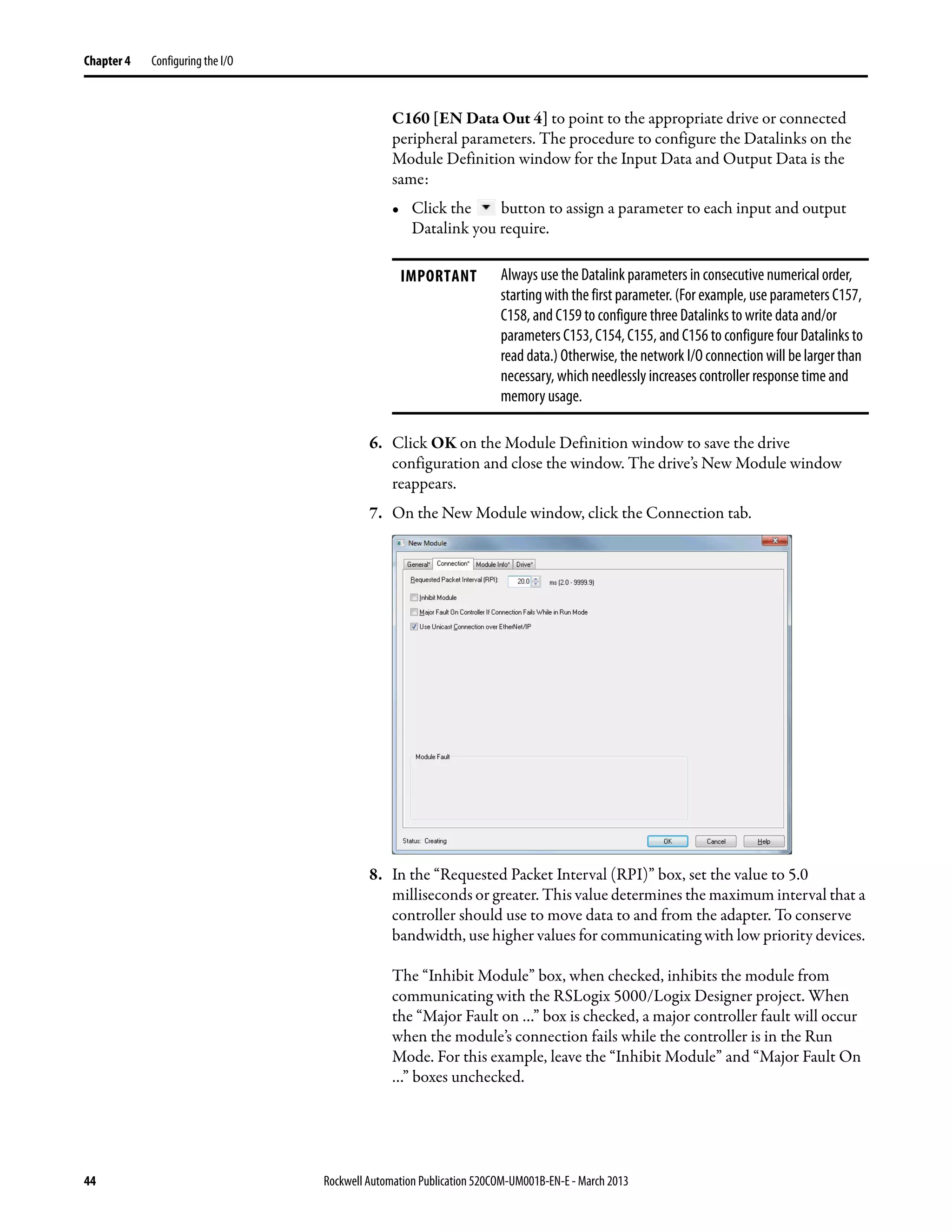 44 Rockwell Automation Publication 520COM-UM001B-EN-E - March 2013
Chapter 4 Configuring the I/O
C160 [EN Data Out 4] to point to the appropriate drive or connected
peripheral parameters. The procedure to configure the Datalinks on the
Module Definition window for the Input Data and Output Data is the
same:
• Click the button to assign a parameter to each input and output
Datalink you require.
6. Click OK on the Module Definition window to save the drive
configuration and close the window. The drive’s New Module window
reappears.
7. On the New Module window, click the Connection tab.
8. In the “Requested Packet Interval (RPI)” box, set the value to 5.0
milliseconds or greater. This value determines the maximum interval that a
controller should use to move data to and from the adapter. To conserve
bandwidth, use higher values for communicating with low priority devices.
The “Inhibit Module” box, when checked, inhibits the module from
communicating with the RSLogix 5000/Logix Designer project. When
the “Major Fault on …” box is checked, a major controller fault will occur
when the module’s connection fails while the controller is in the Run
Mode. For this example, leave the “Inhibit Module” and “Major Fault On
…” boxes unchecked.
IMPORTANT Always use the Datalink parameters in consecutive numerical order,
starting with the first parameter. (For example, use parameters C157,
C158, and C159 to configure three Datalinks to write data and/or
parameters C153, C154, C155, and C156 to configure four Datalinks to
read data.) Otherwise, the network I/O connection will be larger than
necessary, which needlessly increases controller response time and
memory usage.
 