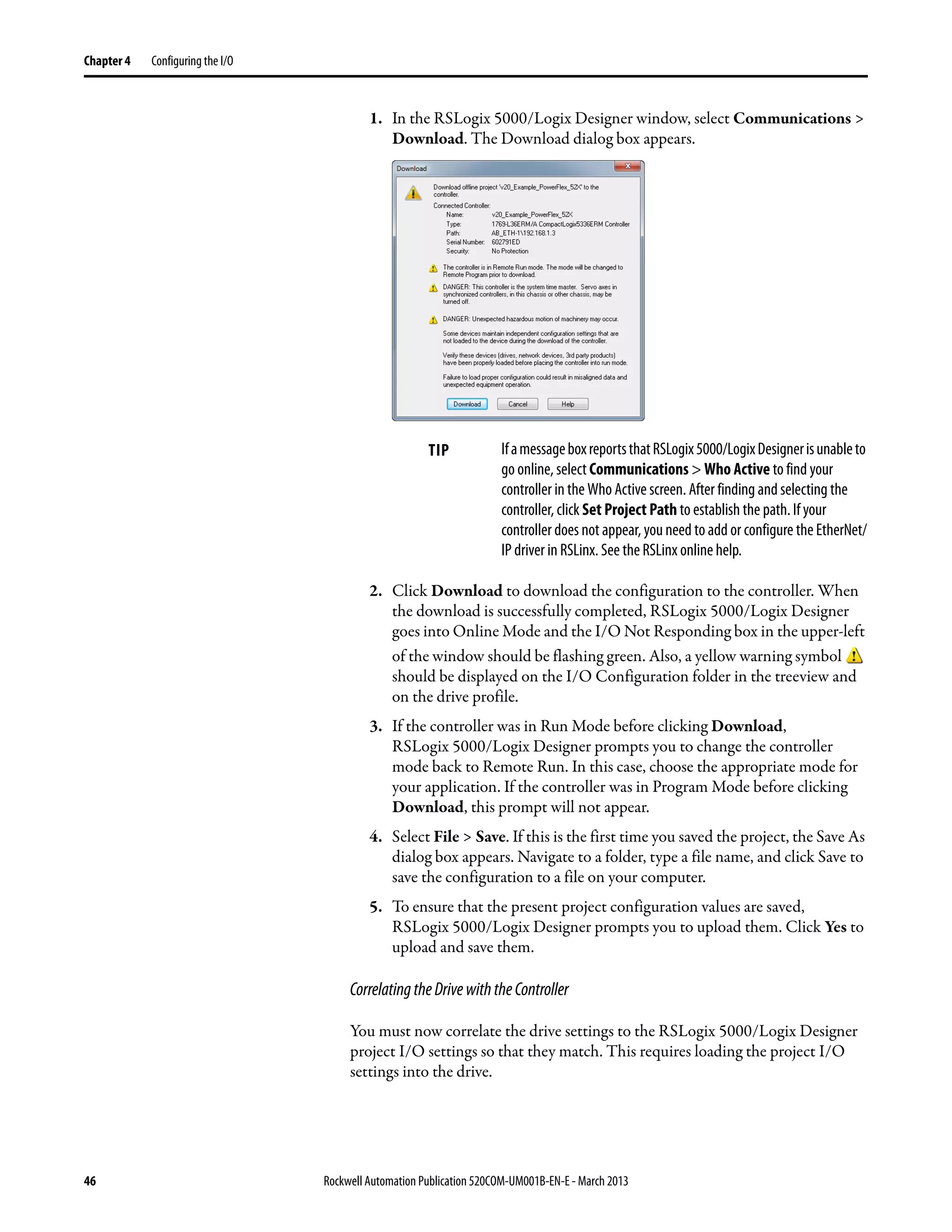 46 Rockwell Automation Publication 520COM-UM001B-EN-E - March 2013
Chapter 4 Configuring the I/O
1. In the RSLogix 5000/Logix Designer window, select Communications >
Download. The Download dialog box appears.
2. Click Download to download the configuration to the controller. When
the download is successfully completed, RSLogix 5000/Logix Designer
goes into Online Mode and the I/O Not Responding box in the upper-left
of the window should be flashing green. Also, a yellow warning symbol
should be displayed on the I/O Configuration folder in the treeview and
on the drive profile.
3. If the controller was in Run Mode before clicking Download,
RSLogix 5000/Logix Designer prompts you to change the controller
mode back to Remote Run. In this case, choose the appropriate mode for
your application. If the controller was in Program Mode before clicking
Download, this prompt will not appear.
4. Select File > Save. If this is the first time you saved the project, the Save As
dialog box appears. Navigate to a folder, type a file name, and click Save to
save the configuration to a file on your computer.
5. To ensure that the present project configuration values are saved,
RSLogix 5000/Logix Designer prompts you to upload them. Click Yes to
upload and save them.
CorrelatingtheDrivewiththeController
You must now correlate the drive settings to the RSLogix 5000/Logix Designer
project I/O settings so that they match. This requires loading the project I/O
settings into the drive.
TIP IfamessageboxreportsthatRSLogix5000/LogixDesignerisunableto
go online, select Communications > Who Active to find your
controller in the Who Active screen. After finding and selecting the
controller, click Set Project Path to establish the path. If your
controller does not appear, you need to add or configure the EtherNet/
IP driver in RSLinx. See the RSLinx online help.
 