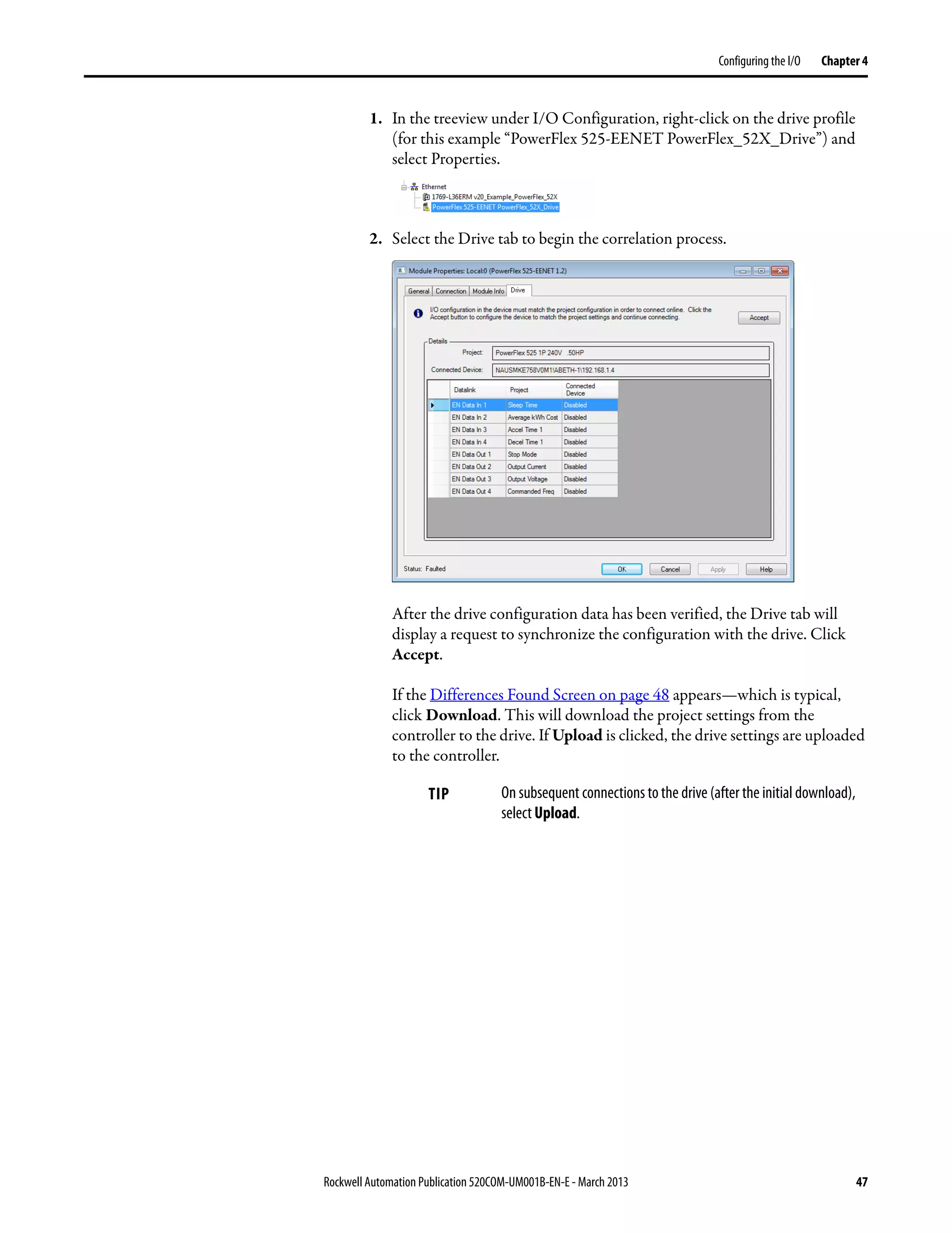 Rockwell Automation Publication 520COM-UM001B-EN-E - March 2013 47
Configuring the I/O Chapter 4
1. In the treeview under I/O Configuration, right-click on the drive profile
(for this example “PowerFlex 525-EENET PowerFlex_52X_Drive”) and
select Properties.
2. Select the Drive tab to begin the correlation process.
After the drive configuration data has been verified, the Drive tab will
display a request to synchronize the configuration with the drive. Click
Accept.
If the Differences Found Screen on page 48 appears—which is typical,
click Download. This will download the project settings from the
controller to the drive. If Upload is clicked, the drive settings are uploaded
to the controller.
TIP On subsequent connections to the drive (after the initial download),
select Upload.
 