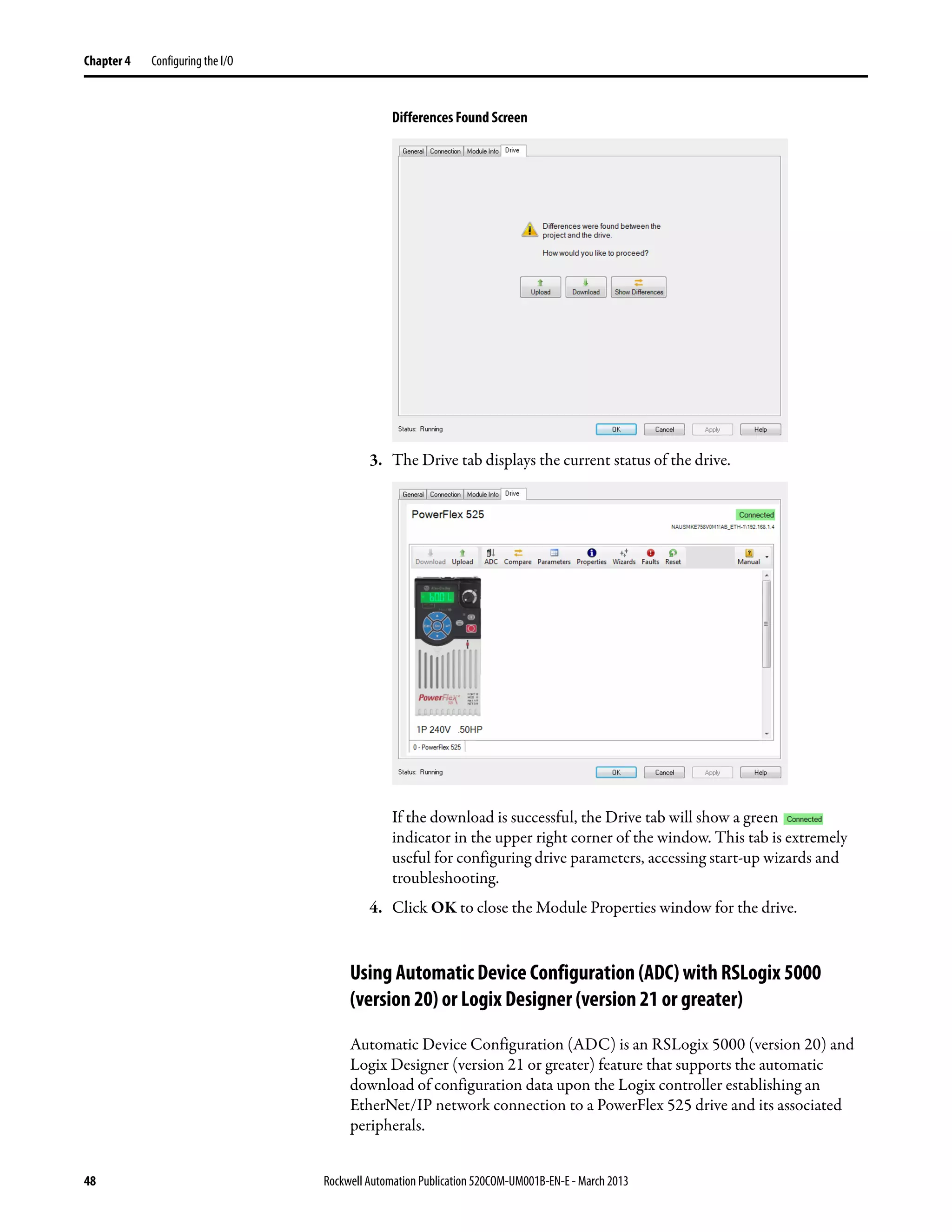 48 Rockwell Automation Publication 520COM-UM001B-EN-E - March 2013
Chapter 4 Configuring the I/O
Differences Found Screen
3. The Drive tab displays the current status of the drive.
If the download is successful, the Drive tab will show a green
indicator in the upper right corner of the window. This tab is extremely
useful for configuring drive parameters, accessing start-up wizards and
troubleshooting.
4. Click OK to close the Module Properties window for the drive.
Using Automatic Device Configuration (ADC) with RSLogix 5000
(version 20) or Logix Designer (version 21 or greater)
Automatic Device Configuration (ADC) is an RSLogix 5000 (version 20) and
Logix Designer (version 21 or greater) feature that supports the automatic
download of configuration data upon the Logix controller establishing an
EtherNet/IP network connection to a PowerFlex 525 drive and its associated
peripherals.
 