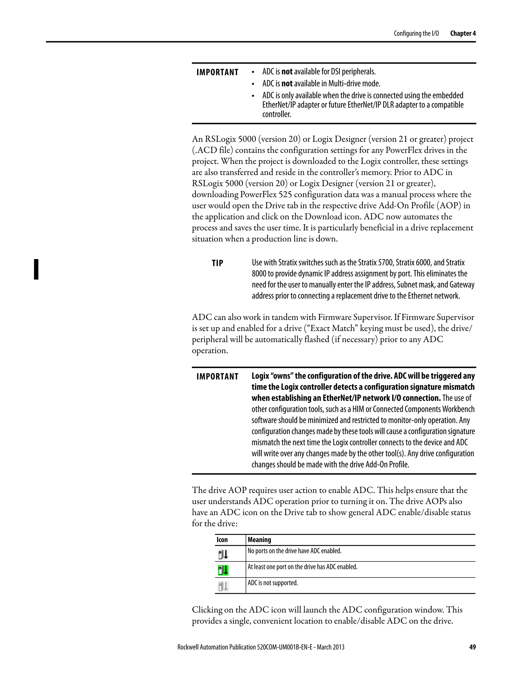 Rockwell Automation Publication 520COM-UM001B-EN-E - March 2013 49
Configuring the I/O Chapter 4
An RSLogix 5000 (version 20) or Logix Designer (version 21 or greater) project
(.ACD file) contains the configuration settings for any PowerFlex drives in the
project. When the project is downloaded to the Logix controller, these settings
are also transferred and reside in the controller’s memory. Prior to ADC in
RSLogix 5000 (version 20) or Logix Designer (version 21 or greater),
downloading PowerFlex 525 configuration data was a manual process where the
user would open the Drive tab in the respective drive Add-On Profile (AOP) in
the application and click on the Download icon. ADC now automates the
process and saves the user time. It is particularly beneficial in a drive replacement
situation when a production line is down.
ADC can also work in tandem with Firmware Supervisor. If Firmware Supervisor
is set up and enabled for a drive (“Exact Match” keying must be used), the drive/
peripheral will be automatically flashed (if necessary) prior to any ADC
operation.
The drive AOP requires user action to enable ADC. This helps ensure that the
user understands ADC operation prior to turning it on. The drive AOPs also
have an ADC icon on the Drive tab to show general ADC enable/disable status
for the drive:
Clicking on the ADC icon will launch the ADC configuration window. This
provides a single, convenient location to enable/disable ADC on the drive.
IMPORTANT • ADC is not available for DSI peripherals.
• ADC is not available in Multi-drive mode.
• ADC is only available when the drive is connected using the embedded
EtherNet/IP adapter or future EtherNet/IP DLR adapter to a compatible
controller.
TIP Use with Stratix switches such as the Stratix 5700, Stratix 6000, and Stratix
8000 to provide dynamic IP address assignment by port. This eliminates the
need for theusertomanually enter the IPaddress,Subnetmask,andGateway
address prior to connecting a replacement drive to the Ethernet network.
IMPORTANT Logix“owns”theconfigurationofthedrive.ADCwillbetriggeredany
time the Logix controller detects a configuration signature mismatch
when establishing an EtherNet/IP network I/O connection. The use of
otherconfiguration tools, such asaHIM or ConnectedComponentsWorkbench
software should be minimized and restricted to monitor-only operation. Any
configurationchangesmadebythesetoolswillcauseaconfigurationsignature
mismatch the next time the Logix controller connects to the device and ADC
will write over any changes made by the other tool(s). Any drive configuration
changes should be made with the drive Add-On Profile.
Icon Meaning
No ports on the drive have ADC enabled.
At least one port on the drive has ADC enabled.
ADC is not supported.
 