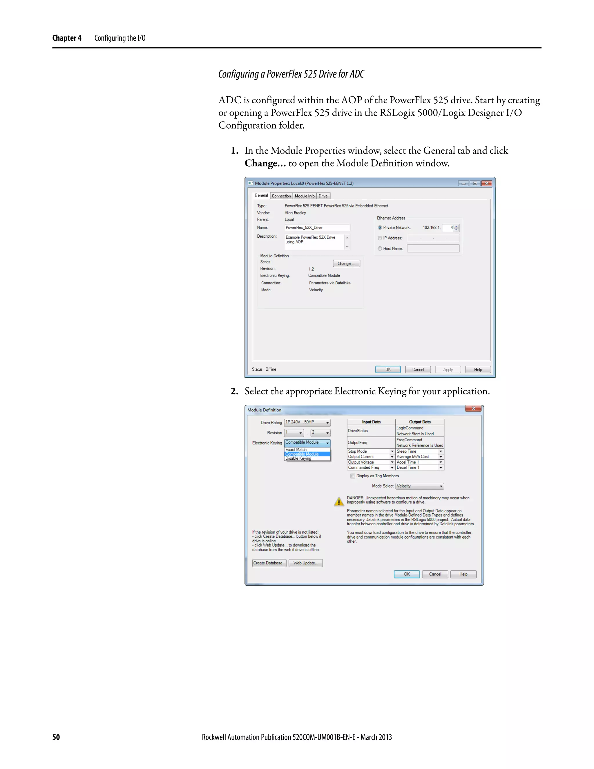 50 Rockwell Automation Publication 520COM-UM001B-EN-E - March 2013
Chapter 4 Configuring the I/O
ConfiguringaPowerFlex525DriveforADC
ADC is configured within the AOP of the PowerFlex 525 drive. Start by creating
or opening a PowerFlex 525 drive in the RSLogix 5000/Logix Designer I/O
Configuration folder.
1. In the Module Properties window, select the General tab and click
Change… to open the Module Definition window.
2. Select the appropriate Electronic Keying for your application.
 
