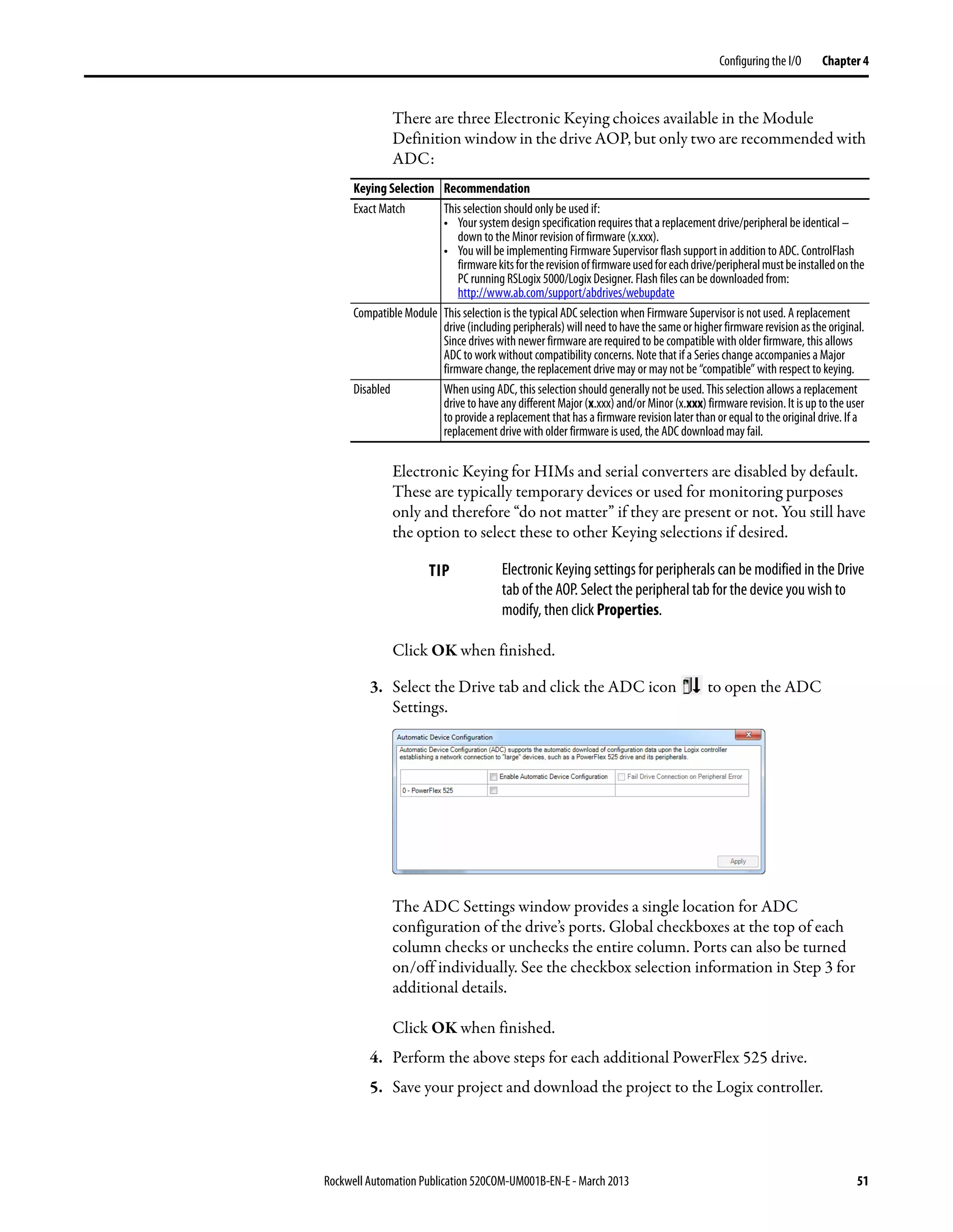 Rockwell Automation Publication 520COM-UM001B-EN-E - March 2013 51
Configuring the I/O Chapter 4
There are three Electronic Keying choices available in the Module
Definition window in the drive AOP, but only two are recommended with
ADC:
Electronic Keying for HIMs and serial converters are disabled by default.
These are typically temporary devices or used for monitoring purposes
only and therefore “do not matter” if they are present or not. You still have
the option to select these to other Keying selections if desired.
Click OK when finished.
3. Select the Drive tab and click the ADC icon to open the ADC
Settings.
The ADC Settings window provides a single location for ADC
configuration of the drive’s ports. Global checkboxes at the top of each
column checks or unchecks the entire column. Ports can also be turned
on/off individually. See the checkbox selection information in Step 3 for
additional details.
Click OK when finished.
4. Perform the above steps for each additional PowerFlex 525 drive.
5. Save your project and download the project to the Logix controller.
Keying Selection Recommendation
Exact Match This selection should only be used if:
• Your system design specification requires that a replacement drive/peripheral be identical –
down to the Minor revision of firmware (x.xxx).
• You will be implementing Firmware Supervisor flash support in addition to ADC. ControlFlash
firmwarekitsfortherevisionoffirmwareusedforeachdrive/peripheralmustbeinstalledonthe
PC running RSLogix 5000/Logix Designer. Flash files can be downloaded from:
http://www.ab.com/support/abdrives/webupdate
Compatible Module This selection is the typical ADC selection when Firmware Supervisor is not used. A replacement
drive(includingperipherals)willneed to have the sameorhigher firmware revisionas the original.
Since drives with newer firmware are required to be compatible with older firmware, this allows
ADC to work without compatibility concerns. Note that if a Series change accompanies a Major
firmware change, the replacement drive may or may not be “compatible” with respect to keying.
Disabled When using ADC, this selection should generally not be used. This selection allows a replacement
drive to have anydifferent Major (x.xxx)and/or Minor (x.xxx) firmware revision.It is upto the user
to provide a replacement that has a firmware revision later than or equal to the original drive. If a
replacement drive with older firmware is used, the ADC download may fail.
TIP Electronic Keying settings for peripherals can be modified in the Drive
tab of the AOP. Select the peripheral tab for the device you wish to
modify, then click Properties.
 