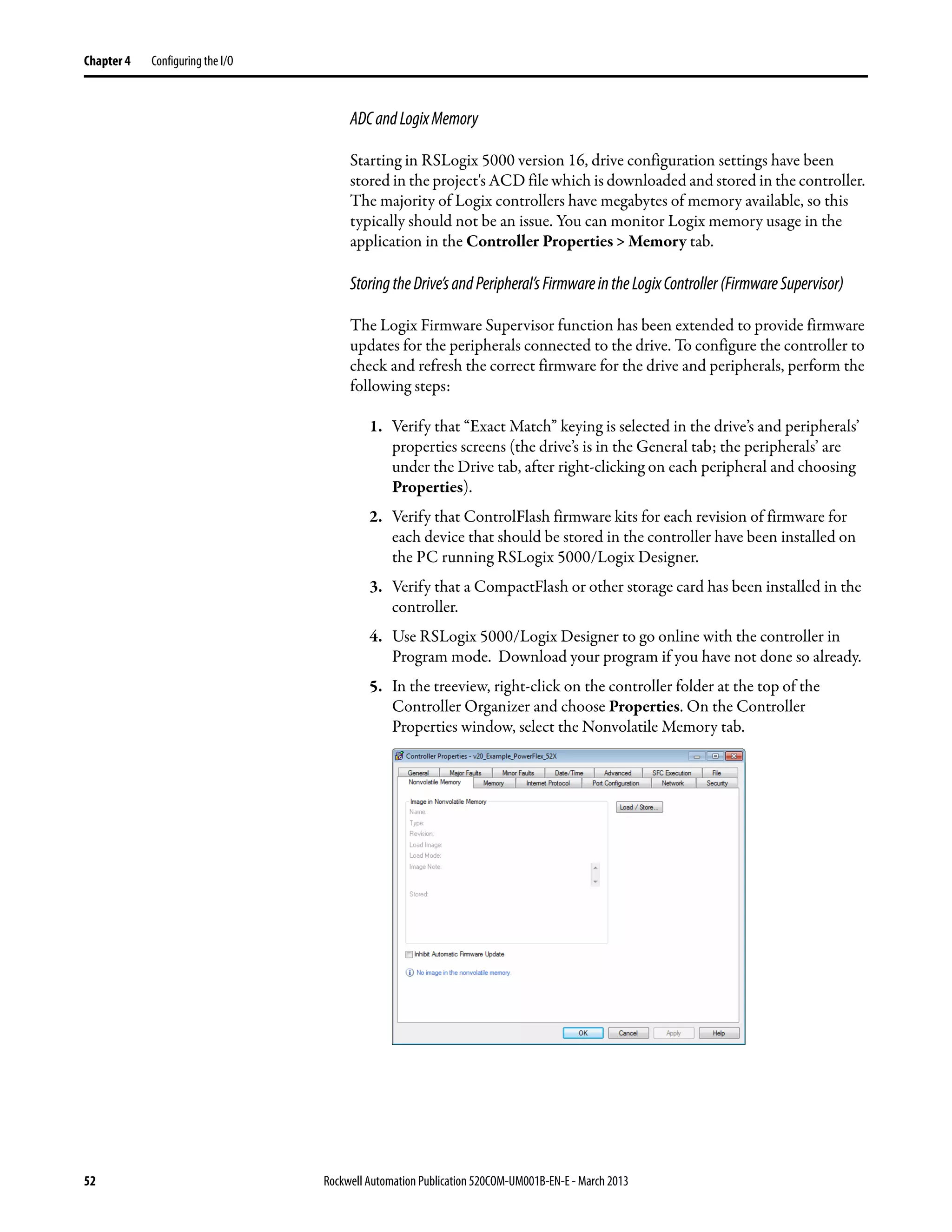 52 Rockwell Automation Publication 520COM-UM001B-EN-E - March 2013
Chapter 4 Configuring the I/O
ADCandLogixMemory
Starting in RSLogix 5000 version 16, drive configuration settings have been
stored in the project's ACD file which is downloaded and stored in the controller.
The majority of Logix controllers have megabytes of memory available, so this
typically should not be an issue. You can monitor Logix memory usage in the
application in the Controller Properties > Memory tab.
StoringtheDrive’sandPeripheral’sFirmwareintheLogixController(FirmwareSupervisor)
The Logix Firmware Supervisor function has been extended to provide firmware
updates for the peripherals connected to the drive. To configure the controller to
check and refresh the correct firmware for the drive and peripherals, perform the
following steps:
1. Verify that “Exact Match” keying is selected in the drive’s and peripherals’
properties screens (the drive’s is in the General tab; the peripherals’ are
under the Drive tab, after right-clicking on each peripheral and choosing
Properties).
2. Verify that ControlFlash firmware kits for each revision of firmware for
each device that should be stored in the controller have been installed on
the PC running RSLogix 5000/Logix Designer.
3. Verify that a CompactFlash or other storage card has been installed in the
controller.
4. Use RSLogix 5000/Logix Designer to go online with the controller in
Program mode. Download your program if you have not done so already.
5. In the treeview, right-click on the controller folder at the top of the
Controller Organizer and choose Properties. On the Controller
Properties window, select the Nonvolatile Memory tab.
 