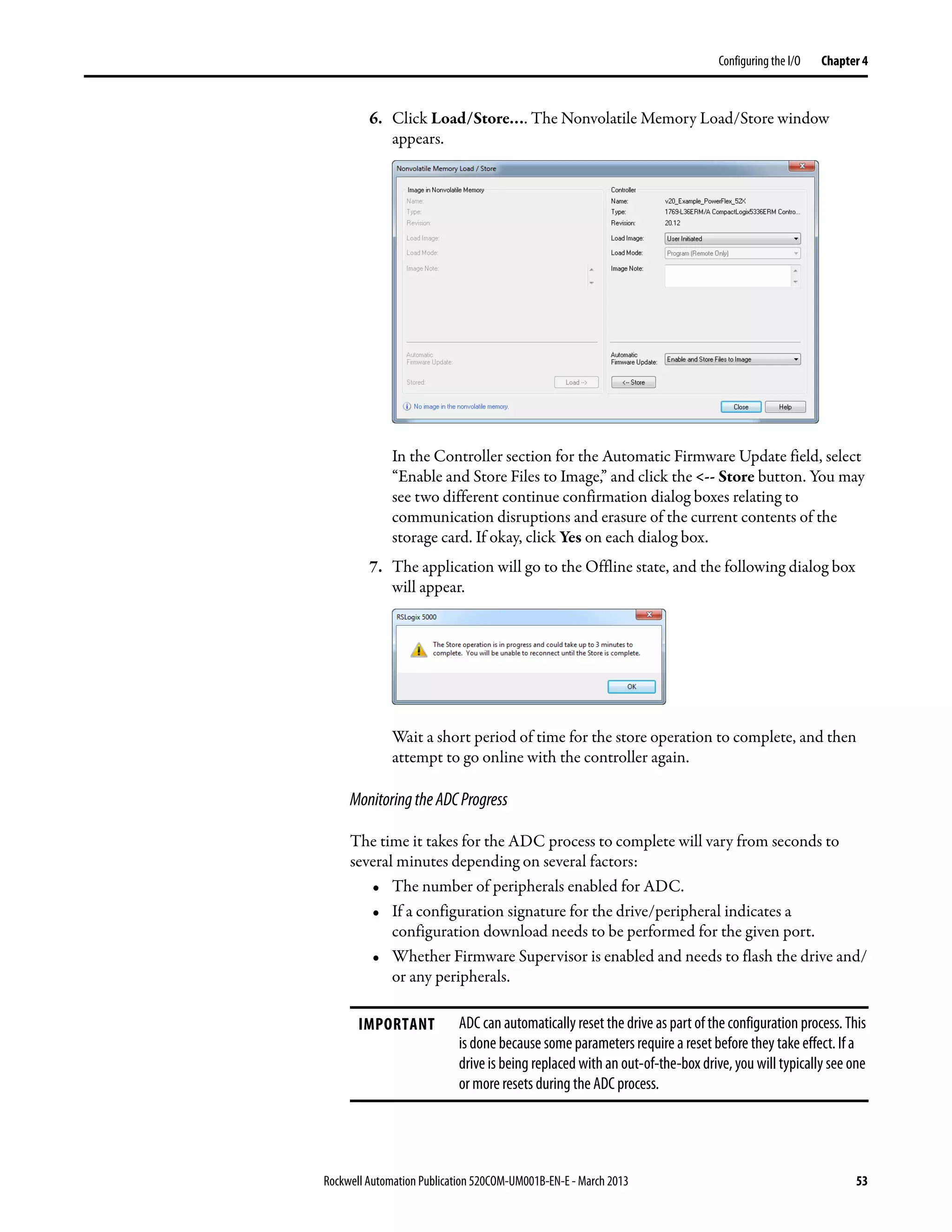 Rockwell Automation Publication 520COM-UM001B-EN-E - March 2013 53
Configuring the I/O Chapter 4
6. Click Load/Store…. The Nonvolatile Memory Load/Store window
appears.
In the Controller section for the Automatic Firmware Update field, select
“Enable and Store Files to Image,” and click the <-- Store button. You may
see two different continue confirmation dialog boxes relating to
communication disruptions and erasure of the current contents of the
storage card. If okay, click Yes on each dialog box.
7. The application will go to the Offline state, and the following dialog box
will appear.
Wait a short period of time for the store operation to complete, and then
attempt to go online with the controller again.
MonitoringtheADCProgress
The time it takes for the ADC process to complete will vary from seconds to
several minutes depending on several factors:
• The number of peripherals enabled for ADC.
• If a configuration signature for the drive/peripheral indicates a
configuration download needs to be performed for the given port.
• Whether Firmware Supervisor is enabled and needs to flash the drive and/
or any peripherals.
IMPORTANT ADC can automatically reset the drive as part of the configuration process. This
is done because some parameters require a reset before they take effect. If a
drive is being replaced with an out-of-the-box drive, you will typically see one
or more resets during the ADC process.
 
