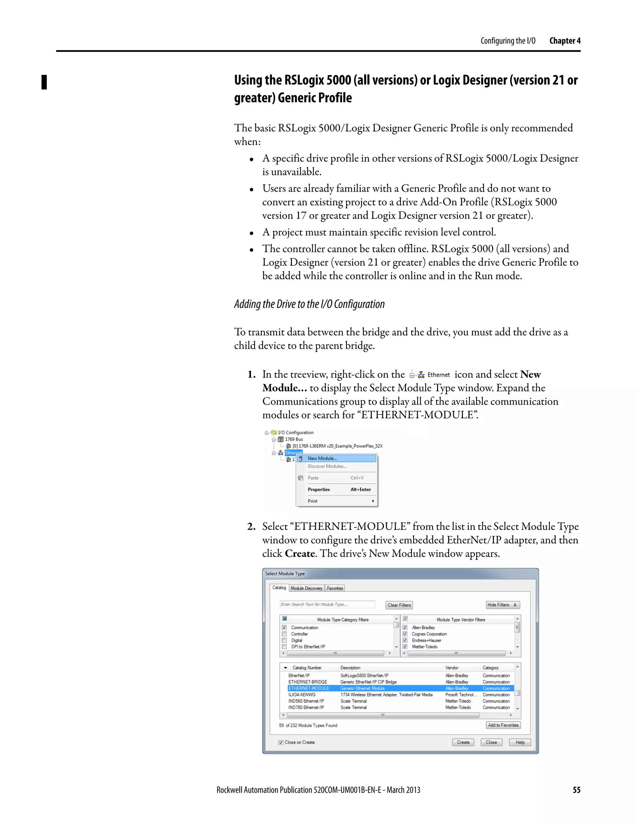 Rockwell Automation Publication 520COM-UM001B-EN-E - March 2013 55
Configuring the I/O Chapter 4
Using the RSLogix 5000 (all versions) or Logix Designer (version 21 or
greater) Generic Profile
The basic RSLogix 5000/Logix Designer Generic Profile is only recommended
when:
• A specific drive profile in other versions of RSLogix 5000/Logix Designer
is unavailable.
• Users are already familiar with a Generic Profile and do not want to
convert an existing project to a drive Add-On Profile (RSLogix 5000
version 17 or greater and Logix Designer version 21 or greater).
• A project must maintain specific revision level control.
• The controller cannot be taken offline. RSLogix 5000 (all versions) and
Logix Designer (version 21 or greater) enables the drive Generic Profile to
be added while the controller is online and in the Run mode.
AddingtheDrivetotheI/OConfiguration
To transmit data between the bridge and the drive, you must add the drive as a
child device to the parent bridge.
1. In the treeview, right-click on the icon and select New
Module… to display the Select Module Type window. Expand the
Communications group to display all of the available communication
modules or search for “ETHERNET-MODULE”.
2. Select “ETHERNET-MODULE” from the list in the Select Module Type
window to configure the drive’s embedded EtherNet/IP adapter, and then
click Create. The drive’s New Module window appears.
 