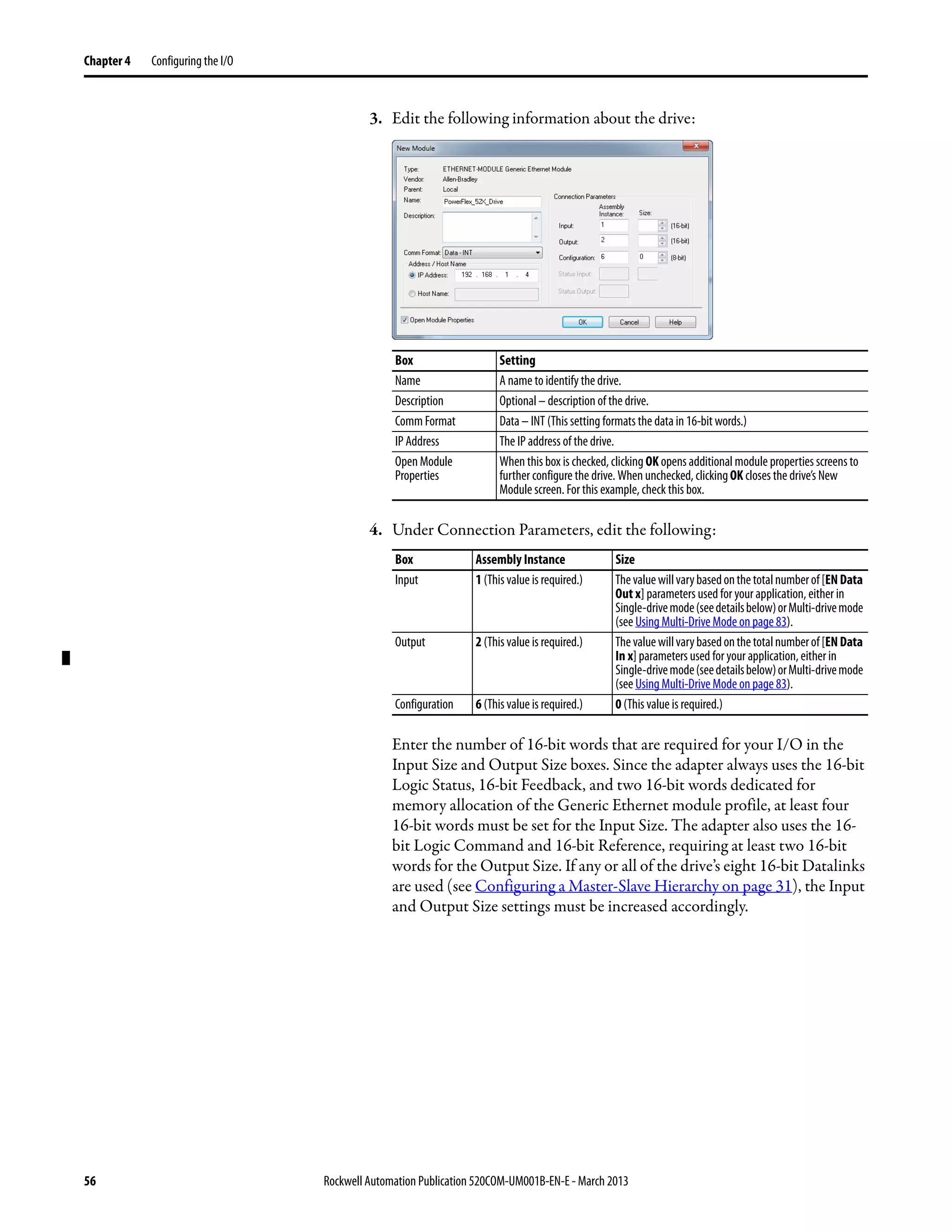 56 Rockwell Automation Publication 520COM-UM001B-EN-E - March 2013
Chapter 4 Configuring the I/O
3. Edit the following information about the drive:
4. Under Connection Parameters, edit the following:
Enter the number of 16-bit words that are required for your I/O in the
Input Size and Output Size boxes. Since the adapter always uses the 16-bit
Logic Status, 16-bit Feedback, and two 16-bit words dedicated for
memory allocation of the Generic Ethernet module profile, at least four
16-bit words must be set for the Input Size. The adapter also uses the 16-
bit Logic Command and 16-bit Reference, requiring at least two 16-bit
words for the Output Size. If any or all of the drive’s eight 16-bit Datalinks
are used (see Configuring a Master-Slave Hierarchy on page 31), the Input
and Output Size settings must be increased accordingly.
Box Setting
Name A name to identify the drive.
Description Optional – description of the drive.
Comm Format Data – INT (This setting formats the data in 16-bit words.)
IP Address The IP address of the drive.
Open Module
Properties
When this box is checked, clicking OK opens additional module properties screens to
further configure the drive. When unchecked, clickingOK closes the drive’s New
Module screen. For this example, check this box.
Box Assembly Instance Size
Input 1 (This value is required.) Thevaluewillvarybasedonthetotalnumberof[ENData
Out x] parameters used for your application, either in
Single-drivemode(seedetailsbelow)orMulti-drivemode
(see Using Multi-Drive Mode on page 83).
Output 2 (This value is required.) Thevaluewillvarybasedonthetotalnumberof[ENData
In x] parameters used for your application, either in
Single-drivemode(seedetailsbelow)orMulti-drivemode
(see Using Multi-Drive Mode on page 83).
Configuration 6 (This value is required.) 0 (This value is required.)
 