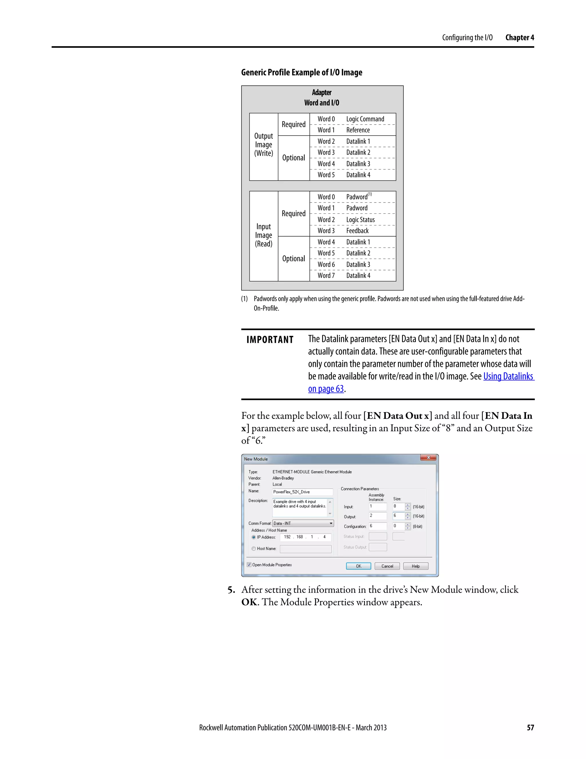 Rockwell Automation Publication 520COM-UM001B-EN-E - March 2013 57
Configuring the I/O Chapter 4
Generic Profile Example of I/O Image
For the example below, all four [EN Data Out x] and all four [EN Data In
x] parameters are used, resulting in an Input Size of “8” and an Output Size
of “6.”
5. After setting the information in the drive’s New Module window, click
OK. The Module Properties window appears.
IMPORTANT The Datalink parameters [EN Data Out x] and [EN Data In x] do not
actually contain data. These are user-configurable parameters that
only contain the parameter number of the parameter whose data will
be made available for write/read in the I/O image. See Using Datalinks
on page 63.
Adapter
Wordand I/O
Logic Command
Word 0
Reference
Word 1
Datalink 1
Word 2
Datalink 2
Word 3
Datalink 3
Word 4
Datalink 4
Word 5
Logic Status
Word 2
Feedback
Word 3
Required
Padword
(1)
Word 0
Padword
Word 1
Datalink 1
Word 4
Datalink 2
Word 5
Datalink 3
Word 6
Datalink 4
Word 7
Optional
Required
Optional
Output
Image
(Write)
Input
Image
(Read)
(1) Padwords only apply when using the generic profile. Padwords are not used when using the full-featured drive Add-
On-Profile.
 