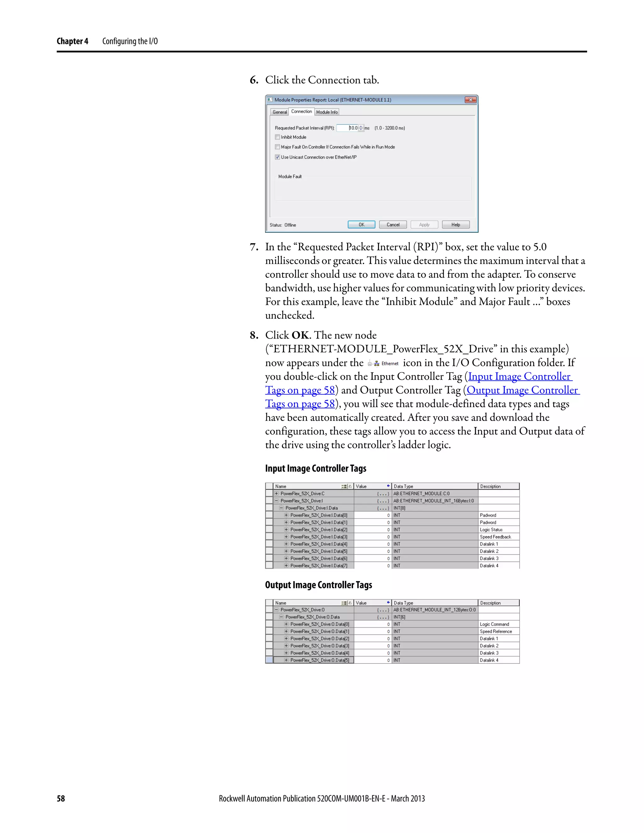 58 Rockwell Automation Publication 520COM-UM001B-EN-E - March 2013
Chapter 4 Configuring the I/O
6. Click the Connection tab.
7. In the “Requested Packet Interval (RPI)” box, set the value to 5.0
milliseconds or greater. This value determines the maximum interval that a
controller should use to move data to and from the adapter. To conserve
bandwidth, use higher values for communicating with low priority devices.
For this example, leave the “Inhibit Module” and Major Fault …” boxes
unchecked.
8. Click OK. The new node
(“ETHERNET-MODULE_PowerFlex_52X_Drive” in this example)
now appears under the icon in the I/O Configuration folder. If
you double-click on the Input Controller Tag (Input Image Controller
Tags on page 58) and Output Controller Tag (Output Image Controller
Tags on page 58), you will see that module-defined data types and tags
have been automatically created. After you save and download the
configuration, these tags allow you to access the Input and Output data of
the drive using the controller’s ladder logic.
Input Image Controller Tags
Output Image Controller Tags
 