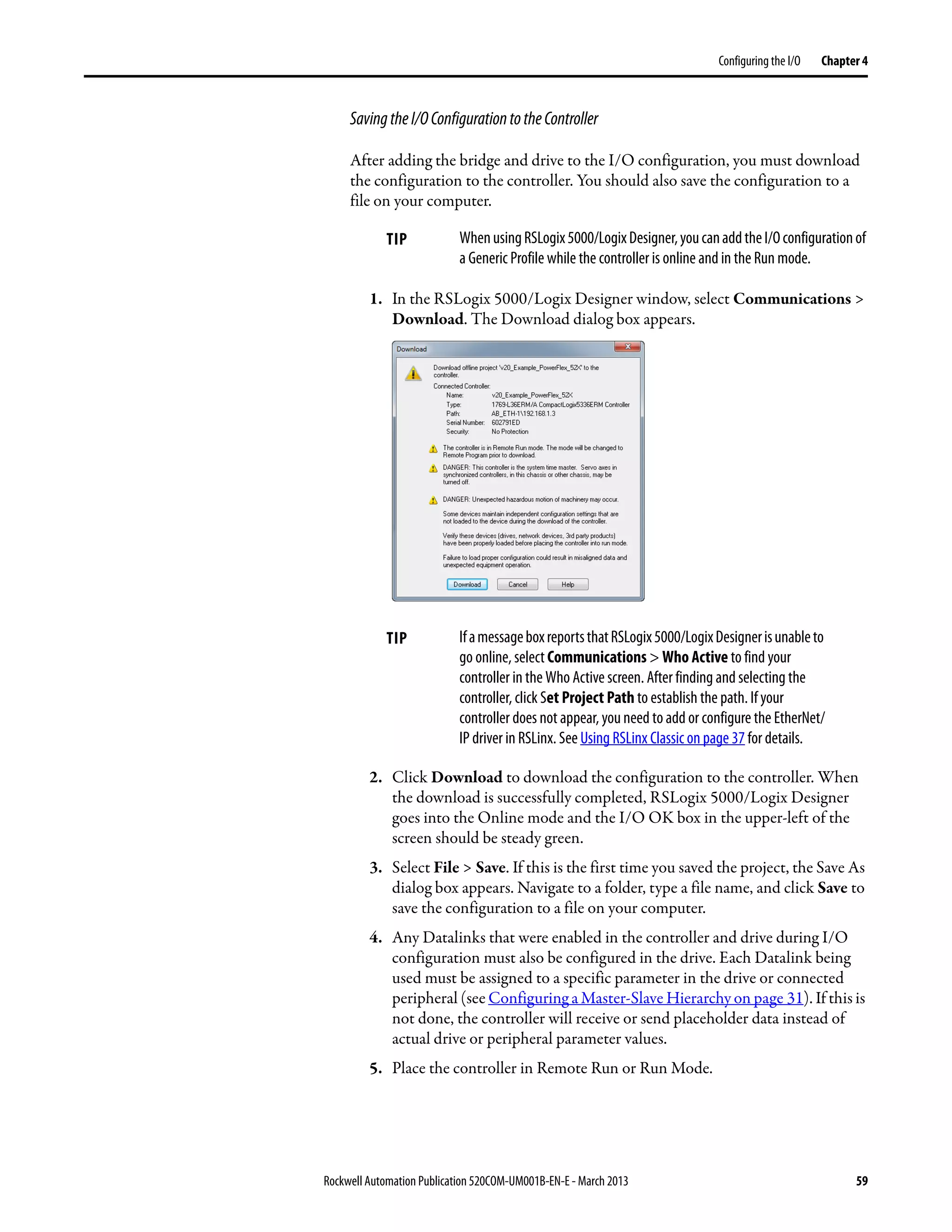 Rockwell Automation Publication 520COM-UM001B-EN-E - March 2013 59
Configuring the I/O Chapter 4
SavingtheI/OConfigurationtotheController
After adding the bridge and drive to the I/O configuration, you must download
the configuration to the controller. You should also save the configuration to a
file on your computer.
1. In the RSLogix 5000/Logix Designer window, select Communications >
Download. The Download dialog box appears.
2. Click Download to download the configuration to the controller. When
the download is successfully completed, RSLogix 5000/Logix Designer
goes into the Online mode and the I/O OK box in the upper-left of the
screen should be steady green.
3. Select File > Save. If this is the first time you saved the project, the Save As
dialog box appears. Navigate to a folder, type a file name, and click Save to
save the configuration to a file on your computer.
4. Any Datalinks that were enabled in the controller and drive during I/O
configuration must also be configured in the drive. Each Datalink being
used must be assigned to a specific parameter in the drive or connected
peripheral (see Configuring a Master-Slave Hierarchy on page 31). If this is
not done, the controller will receive or send placeholder data instead of
actual drive or peripheral parameter values.
5. Place the controller in Remote Run or Run Mode.
TIP WhenusingRSLogix5000/LogixDesigner,youcanaddtheI/Oconfigurationof
a Generic Profile while the controller is online and in the Run mode.
TIP IfamessageboxreportsthatRSLogix5000/LogixDesignerisunableto
go online, select Communications > Who Active to find your
controller in the Who Active screen. After finding and selecting the
controller, click Set Project Path to establish the path. If your
controller does not appear, you need to add or configure the EtherNet/
IP driver in RSLinx. See Using RSLinx Classic on page 37 for details.
 