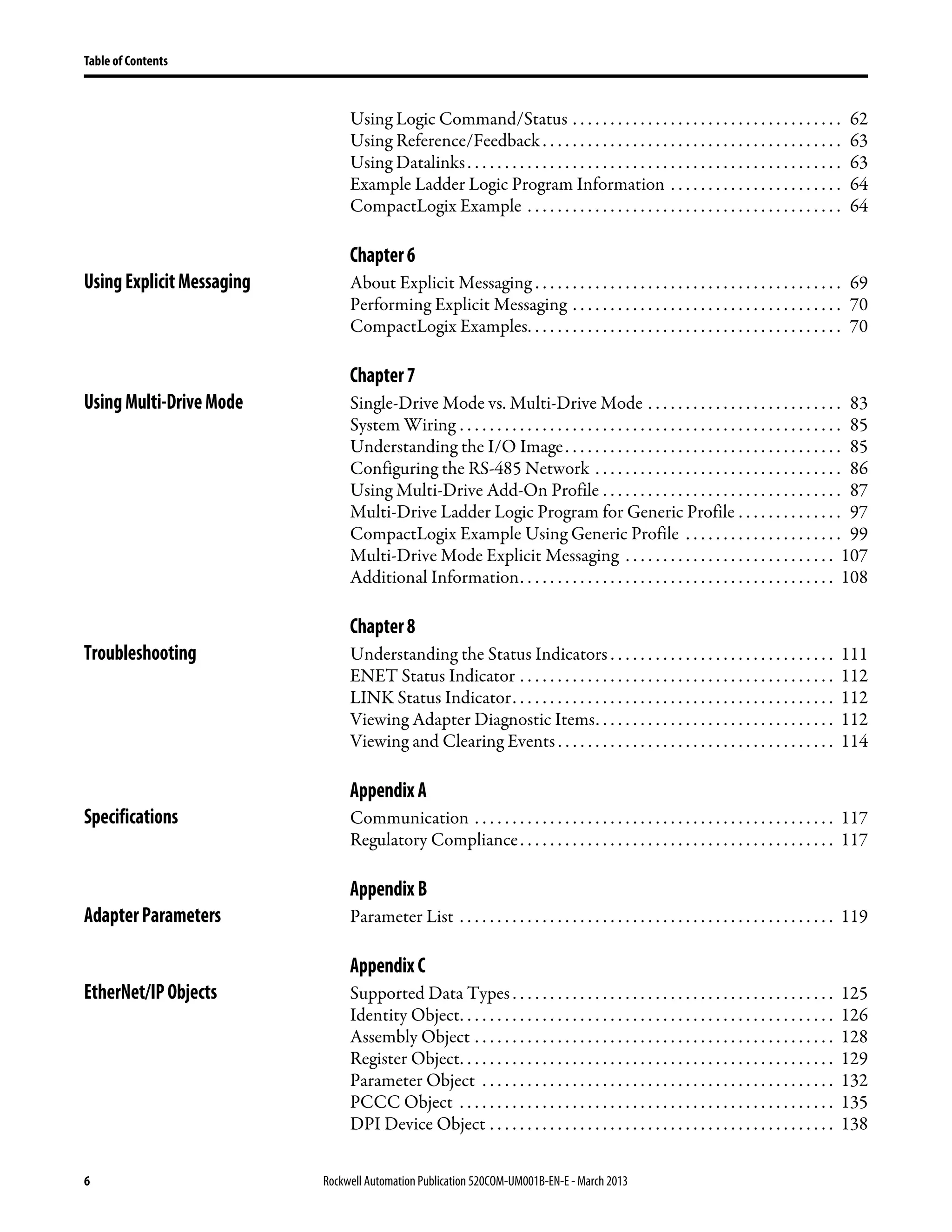 6 Rockwell Automation Publication 520COM-UM001B-EN-E - March 2013
Table of Contents
Using Logic Command/Status . . . . . . . . . . . . . . . . . . . . . . . . . . . . . . . . . . . . 62
Using Reference/Feedback. . . . . . . . . . . . . . . . . . . . . . . . . . . . . . . . . . . . . . . . 63
Using Datalinks. . . . . . . . . . . . . . . . . . . . . . . . . . . . . . . . . . . . . . . . . . . . . . . . . . 63
Example Ladder Logic Program Information . . . . . . . . . . . . . . . . . . . . . . . 64
CompactLogix Example . . . . . . . . . . . . . . . . . . . . . . . . . . . . . . . . . . . . . . . . . . 64
Chapter6
UsingExplicitMessaging About Explicit Messaging . . . . . . . . . . . . . . . . . . . . . . . . . . . . . . . . . . . . . . . . . 69
Performing Explicit Messaging . . . . . . . . . . . . . . . . . . . . . . . . . . . . . . . . . . . . 70
CompactLogix Examples. . . . . . . . . . . . . . . . . . . . . . . . . . . . . . . . . . . . . . . . . . 70
Chapter7
UsingMulti-DriveMode Single-Drive Mode vs. Multi-Drive Mode . . . . . . . . . . . . . . . . . . . . . . . . . . 83
System Wiring . . . . . . . . . . . . . . . . . . . . . . . . . . . . . . . . . . . . . . . . . . . . . . . . . . . 85
Understanding the I/O Image. . . . . . . . . . . . . . . . . . . . . . . . . . . . . . . . . . . . . 85
Configuring the RS-485 Network . . . . . . . . . . . . . . . . . . . . . . . . . . . . . . . . . 86
Using Multi-Drive Add-On Profile . . . . . . . . . . . . . . . . . . . . . . . . . . . . . . . . 87
Multi-Drive Ladder Logic Program for Generic Profile . . . . . . . . . . . . . . 97
CompactLogix Example Using Generic Profile . . . . . . . . . . . . . . . . . . . . . 99
Multi-Drive Mode Explicit Messaging . . . . . . . . . . . . . . . . . . . . . . . . . . . . 107
Additional Information. . . . . . . . . . . . . . . . . . . . . . . . . . . . . . . . . . . . . . . . . . 108
Chapter8
Troubleshooting Understanding the Status Indicators . . . . . . . . . . . . . . . . . . . . . . . . . . . . . . 111
ENET Status Indicator . . . . . . . . . . . . . . . . . . . . . . . . . . . . . . . . . . . . . . . . . . 112
LINK Status Indicator. . . . . . . . . . . . . . . . . . . . . . . . . . . . . . . . . . . . . . . . . . . 112
Viewing Adapter Diagnostic Items. . . . . . . . . . . . . . . . . . . . . . . . . . . . . . . . 112
Viewing and Clearing Events . . . . . . . . . . . . . . . . . . . . . . . . . . . . . . . . . . . . . 114
AppendixA
Specifications Communication . . . . . . . . . . . . . . . . . . . . . . . . . . . . . . . . . . . . . . . . . . . . . . . . 117
Regulatory Compliance. . . . . . . . . . . . . . . . . . . . . . . . . . . . . . . . . . . . . . . . . . 117
AppendixB
AdapterParameters Parameter List . . . . . . . . . . . . . . . . . . . . . . . . . . . . . . . . . . . . . . . . . . . . . . . . . . 119
AppendixC
EtherNet/IPObjects Supported Data Types . . . . . . . . . . . . . . . . . . . . . . . . . . . . . . . . . . . . . . . . . . . 125
Identity Object. . . . . . . . . . . . . . . . . . . . . . . . . . . . . . . . . . . . . . . . . . . . . . . . . . 126
Assembly Object . . . . . . . . . . . . . . . . . . . . . . . . . . . . . . . . . . . . . . . . . . . . . . . . 128
Register Object. . . . . . . . . . . . . . . . . . . . . . . . . . . . . . . . . . . . . . . . . . . . . . . . . . 129
Parameter Object . . . . . . . . . . . . . . . . . . . . . . . . . . . . . . . . . . . . . . . . . . . . . . . 132
PCCC Object . . . . . . . . . . . . . . . . . . . . . . . . . . . . . . . . . . . . . . . . . . . . . . . . . . 135
DPI Device Object . . . . . . . . . . . . . . . . . . . . . . . . . . . . . . . . . . . . . . . . . . . . . . 138
 