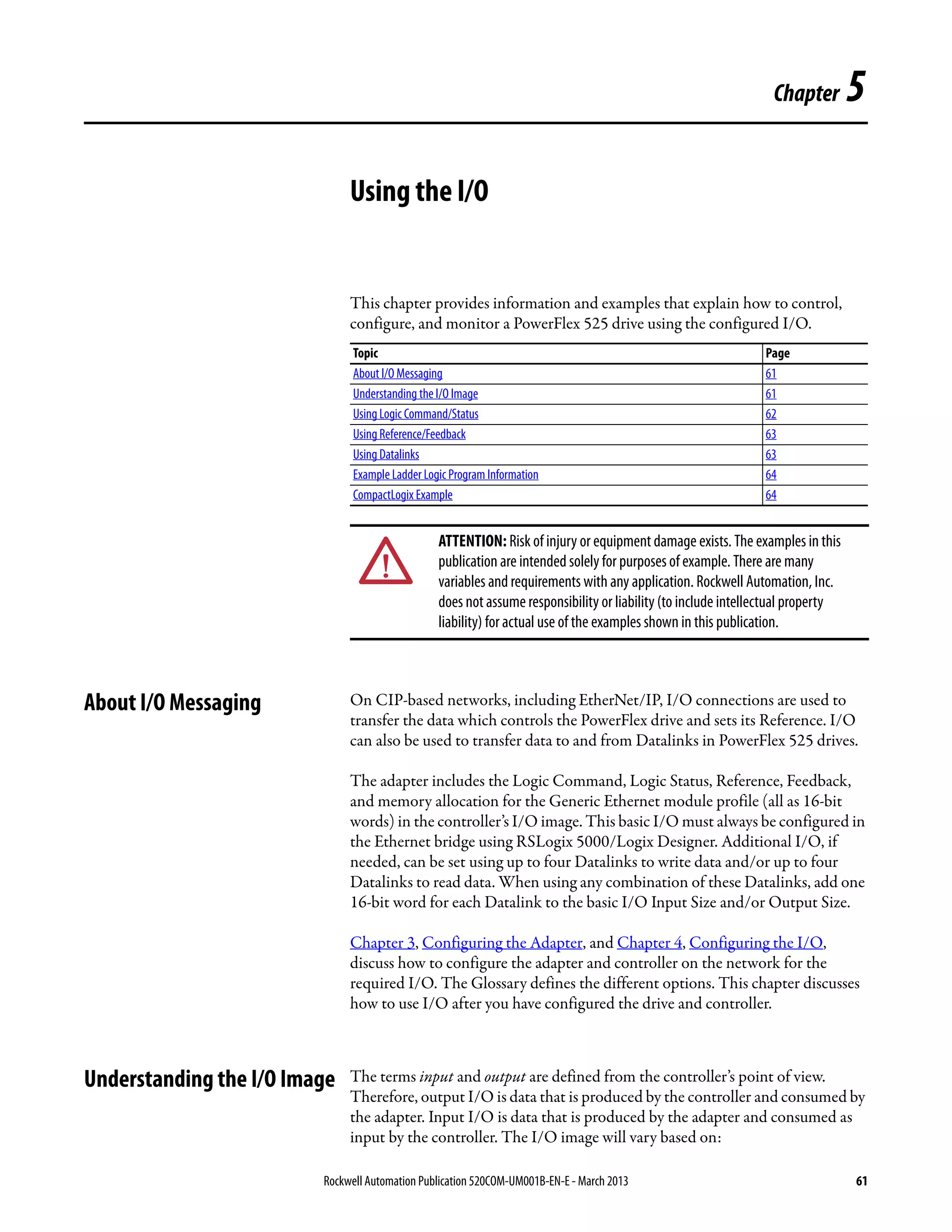 Rockwell Automation Publication 520COM-UM001B-EN-E - March 2013 61
Chapter 5
Using the I/O
This chapter provides information and examples that explain how to control,
configure, and monitor a PowerFlex 525 drive using the configured I/O.
About I/O Messaging On CIP-based networks, including EtherNet/IP, I/O connections are used to
transfer the data which controls the PowerFlex drive and sets its Reference. I/O
can also be used to transfer data to and from Datalinks in PowerFlex 525 drives.
The adapter includes the Logic Command, Logic Status, Reference, Feedback,
and memory allocation for the Generic Ethernet module profile (all as 16-bit
words) in the controller’s I/O image. This basic I/O must always be configured in
the Ethernet bridge using RSLogix 5000/Logix Designer. Additional I/O, if
needed, can be set using up to four Datalinks to write data and/or up to four
Datalinks to read data. When using any combination of these Datalinks, add one
16-bit word for each Datalink to the basic I/O Input Size and/or Output Size.
Chapter 3, Configuring the Adapter, and Chapter 4, Configuring the I/O,
discuss how to configure the adapter and controller on the network for the
required I/O. The Glossary defines the different options. This chapter discusses
how to use I/O after you have configured the drive and controller.
Understanding the I/O Image The terms input and output are defined from the controller’s point of view.
Therefore, output I/O is data that is produced by the controller and consumed by
the adapter. Input I/O is data that is produced by the adapter and consumed as
input by the controller. The I/O image will vary based on:
Topic Page
About I/O Messaging 61
Understanding the I/O Image 61
Using Logic Command/Status 62
Using Reference/Feedback 63
Using Datalinks 63
Example Ladder Logic Program Information 64
CompactLogix Example 64
ATTENTION: Risk of injury or equipment damage exists. The examples in this
publication are intended solely for purposes of example. There are many
variables and requirements with any application. Rockwell Automation, Inc.
does not assume responsibility or liability (to include intellectual property
liability) for actual use of the examples shown in this publication.
 