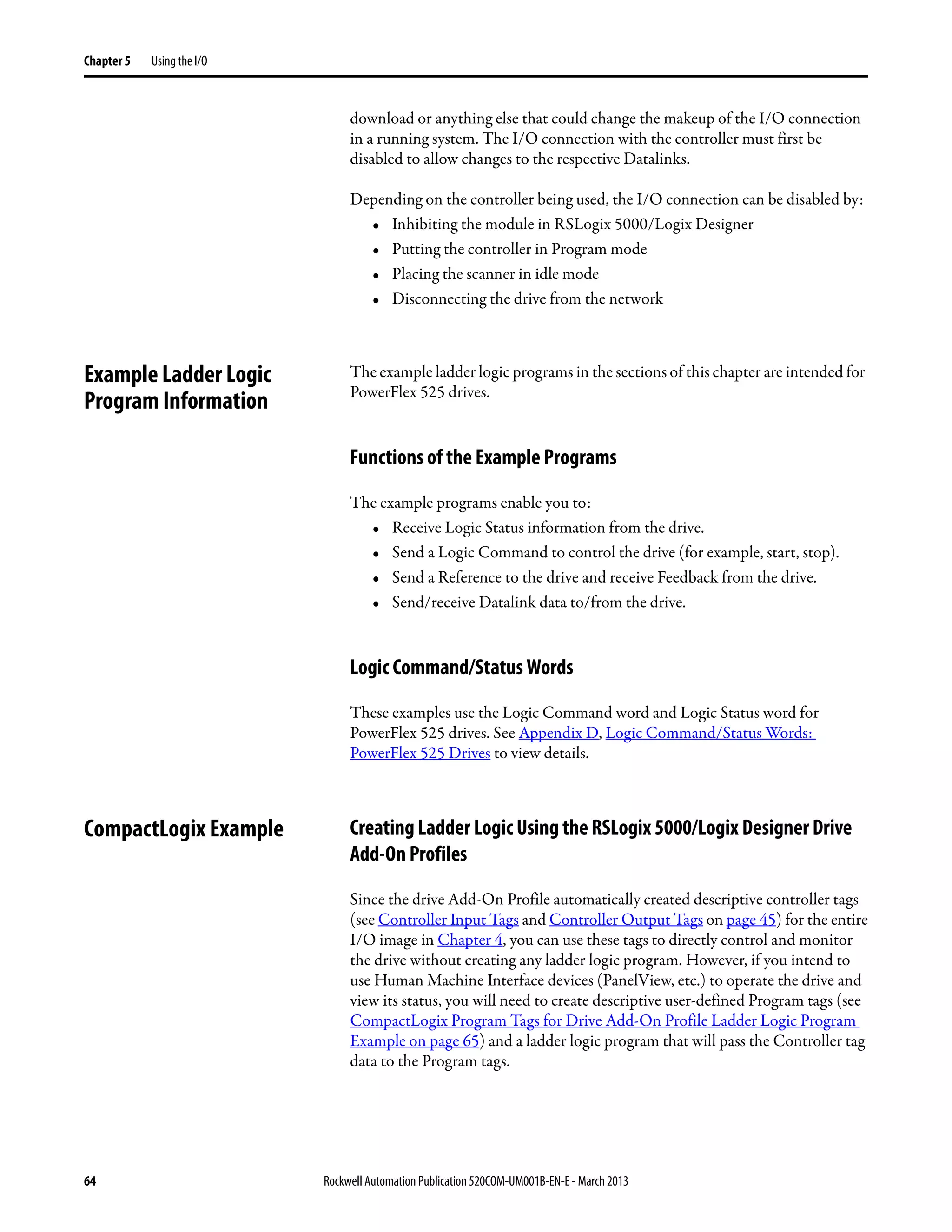 64 Rockwell Automation Publication 520COM-UM001B-EN-E - March 2013
Chapter 5 Using the I/O
download or anything else that could change the makeup of the I/O connection
in a running system. The I/O connection with the controller must first be
disabled to allow changes to the respective Datalinks.
Depending on the controller being used, the I/O connection can be disabled by:
• Inhibiting the module in RSLogix 5000/Logix Designer
• Putting the controller in Program mode
• Placing the scanner in idle mode
• Disconnecting the drive from the network
Example Ladder Logic
Program Information
The example ladder logic programs in the sections of this chapter are intended for
PowerFlex 525 drives.
Functions of the Example Programs
The example programs enable you to:
• Receive Logic Status information from the drive.
• Send a Logic Command to control the drive (for example, start, stop).
• Send a Reference to the drive and receive Feedback from the drive.
• Send/receive Datalink data to/from the drive.
Logic Command/Status Words
These examples use the Logic Command word and Logic Status word for
PowerFlex 525 drives. See Appendix D, Logic Command/Status Words:
PowerFlex 525 Drives to view details.
CompactLogix Example Creating Ladder Logic Using the RSLogix 5000/Logix Designer Drive
Add-On Profiles
Since the drive Add-On Profile automatically created descriptive controller tags
(see Controller Input Tags and Controller Output Tags on page 45) for the entire
I/O image in Chapter 4, you can use these tags to directly control and monitor
the drive without creating any ladder logic program. However, if you intend to
use Human Machine Interface devices (PanelView, etc.) to operate the drive and
view its status, you will need to create descriptive user-defined Program tags (see
CompactLogix Program Tags for Drive Add-On Profile Ladder Logic Program
Example on page 65) and a ladder logic program that will pass the Controller tag
data to the Program tags.
 