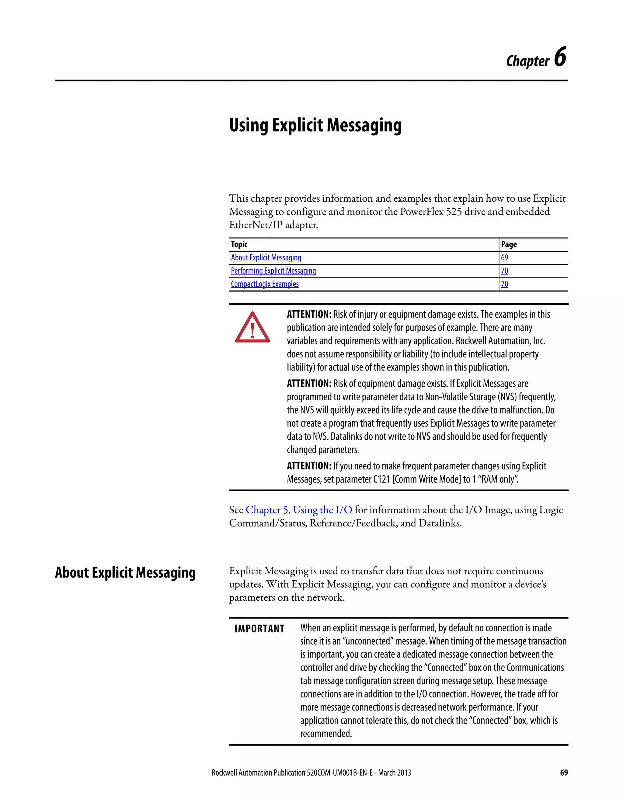 Rockwell Automation Publication 520COM-UM001B-EN-E - March 2013 69
Chapter 6
Using Explicit Messaging
This chapter provides information and examples that explain how to use Explicit
Messaging to configure and monitor the PowerFlex 525 drive and embedded
EtherNet/IP adapter.
See Chapter 5, Using the I/O for information about the I/O Image, using Logic
Command/Status, Reference/Feedback, and Datalinks.
About Explicit Messaging Explicit Messaging is used to transfer data that does not require continuous
updates. With Explicit Messaging, you can configure and monitor a device’s
parameters on the network.
Topic Page
About Explicit Messaging 69
Performing Explicit Messaging 70
CompactLogix Examples 70
ATTENTION: Risk of injury or equipment damage exists. The examples in this
publication are intended solely for purposes of example. There are many
variables and requirements with any application. Rockwell Automation, Inc.
does not assume responsibility or liability (to include intellectual property
liability) for actual use of the examples shown in this publication.
ATTENTION: Risk of equipment damage exists. If Explicit Messages are
programmedtowriteparameterdatatoNon-VolatileStorage(NVS)frequently,
the NVS will quickly exceed its life cycle and cause the drive to malfunction. Do
not create a program that frequently uses Explicit Messages to write parameter
data to NVS. Datalinks do not write to NVS and should be used for frequently
changed parameters.
ATTENTION: If you need to make frequent parameter changes using Explicit
Messages, set parameter C121 [Comm Write Mode] to 1 “RAM only”.
IMPORTANT When an explicit message is performed, by default no connection is made
sinceitisan“unconnected”message.Whentimingofthemessagetransaction
is important, you can create a dedicated message connection between the
controller and drive by checking the “Connected” box on the Communications
tab message configuration screen during message setup. These message
connections are in addition to the I/O connection. However, the trade off for
more message connections is decreased network performance. If your
application cannot tolerate this, do not check the “Connected” box, which is
recommended.
 