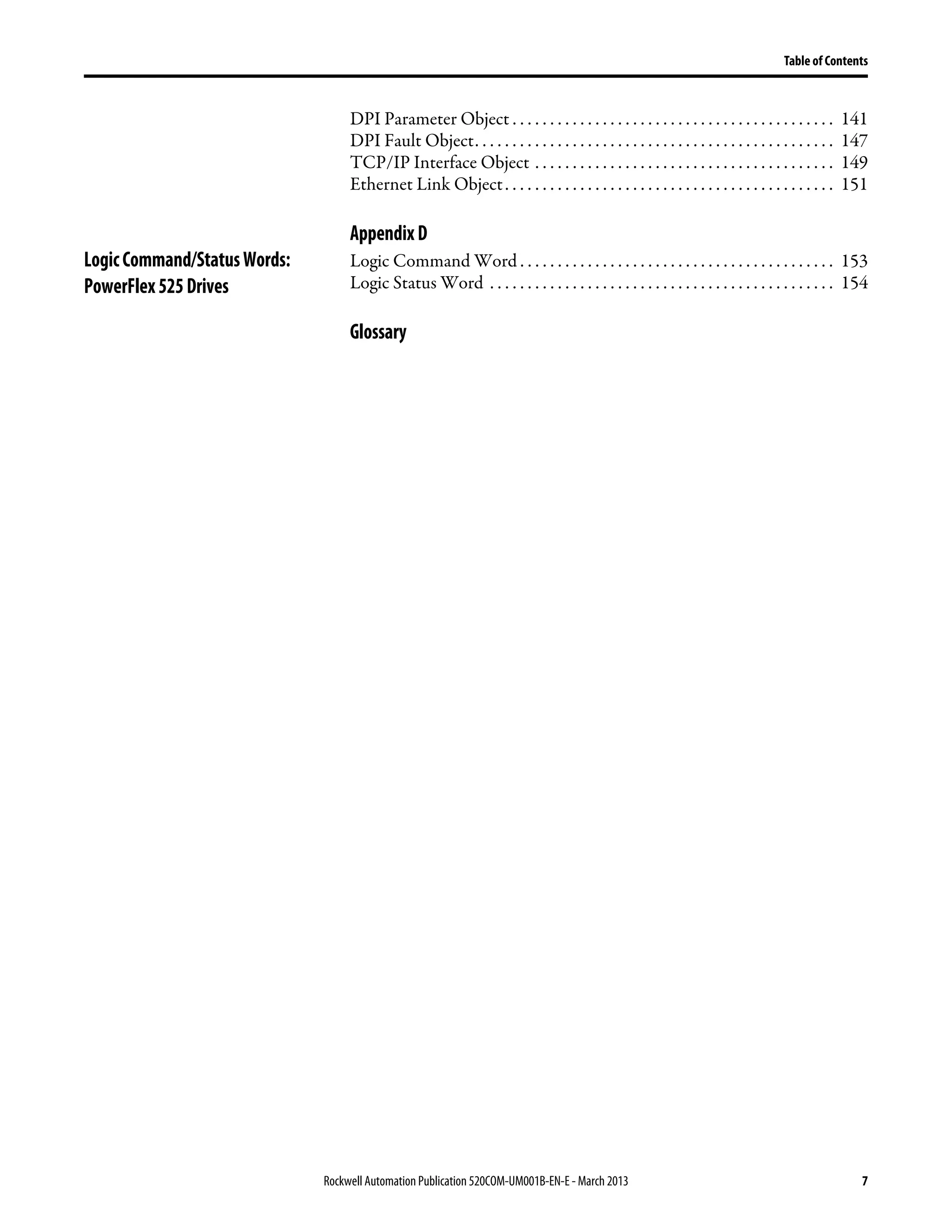 Rockwell Automation Publication 520COM-UM001B-EN-E - March 2013 7
Table of Contents
DPI Parameter Object . . . . . . . . . . . . . . . . . . . . . . . . . . . . . . . . . . . . . . . . . . . 141
DPI Fault Object. . . . . . . . . . . . . . . . . . . . . . . . . . . . . . . . . . . . . . . . . . . . . . . . 147
TCP/IP Interface Object . . . . . . . . . . . . . . . . . . . . . . . . . . . . . . . . . . . . . . . . 149
Ethernet Link Object. . . . . . . . . . . . . . . . . . . . . . . . . . . . . . . . . . . . . . . . . . . . 151
AppendixD
LogicCommand/StatusWords:
PowerFlex525Drives
Logic Command Word . . . . . . . . . . . . . . . . . . . . . . . . . . . . . . . . . . . . . . . . . . 153
Logic Status Word . . . . . . . . . . . . . . . . . . . . . . . . . . . . . . . . . . . . . . . . . . . . . . 154
Glossary
 