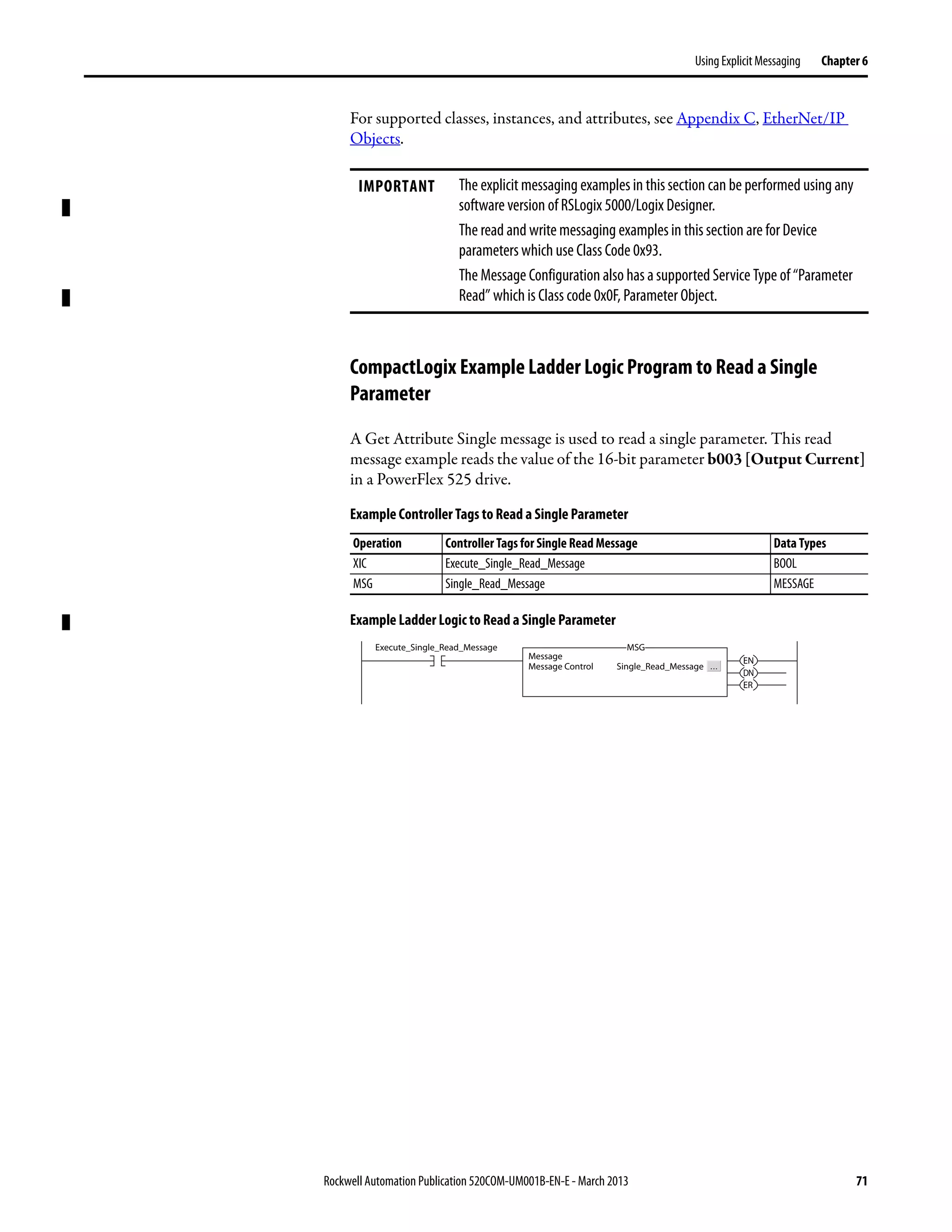 Rockwell Automation Publication 520COM-UM001B-EN-E - March 2013 71
Using Explicit Messaging Chapter 6
For supported classes, instances, and attributes, see Appendix C, EtherNet/IP
Objects.
CompactLogix Example Ladder Logic Program to Read a Single
Parameter
A Get Attribute Single message is used to read a single parameter. This read
message example reads the value of the 16-bit parameter b003 [Output Current]
in a PowerFlex 525 drive.
Example Controller Tags to Read a Single Parameter
Example Ladder Logic to Read a Single Parameter
IMPORTANT The explicit messaging examples in this section can be performed using any
software version of RSLogix 5000/Logix Designer.
The read and write messaging examples in this section are for Device
parameters which use Class Code 0x93.
The Message Configuration also has a supported Service Type of “Parameter
Read” which is Class code 0x0F, Parameter Object.
Operation Controller Tags for Single Read Message Data Types
XIC Execute_Single_Read_Message BOOL
MSG Single_Read_Message MESSAGE
Execute_Single_Read_Message
Message
Message Control Single_Read_Message
MSG
EN
DN
ER
 