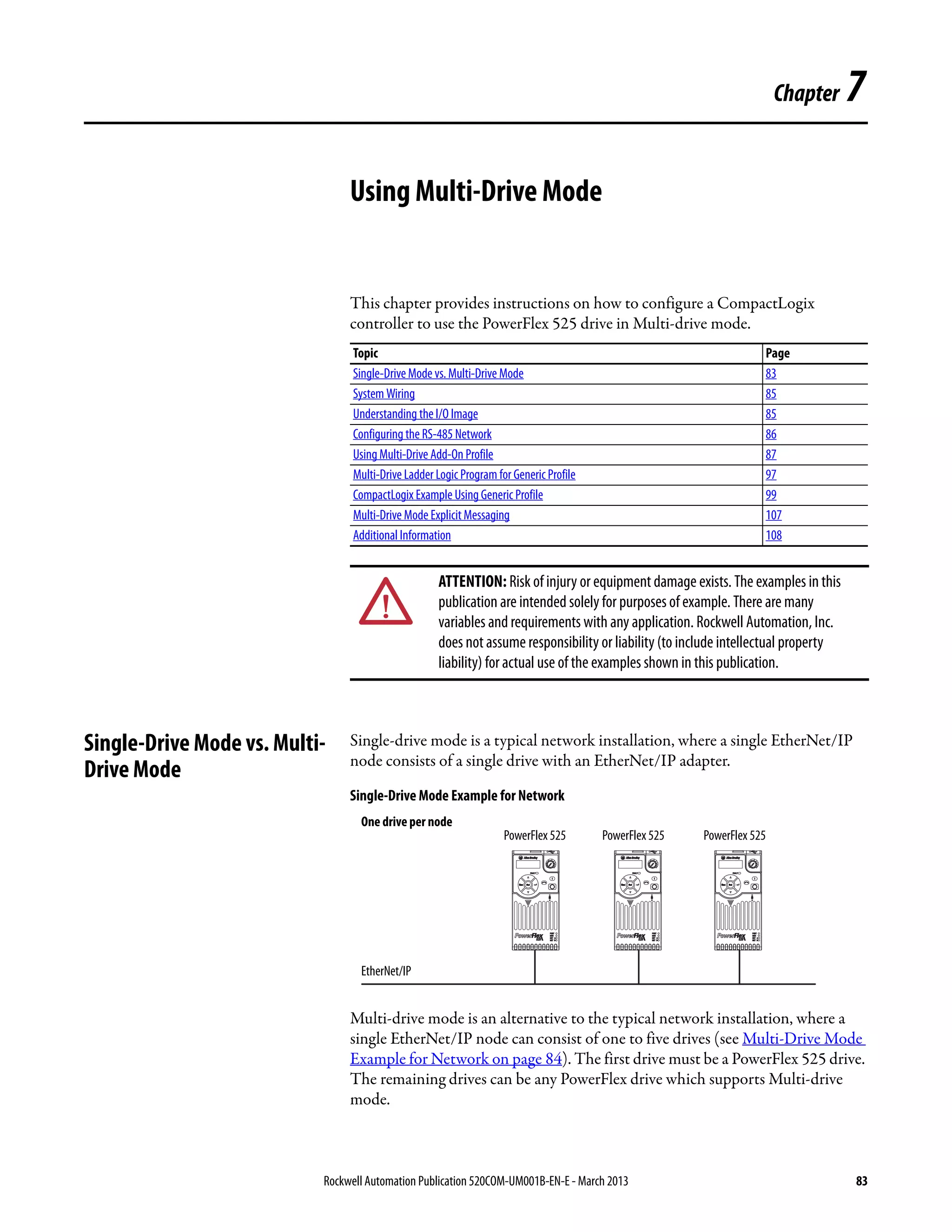 Rockwell Automation Publication 520COM-UM001B-EN-E - March 2013 83
Chapter 7
Using Multi-Drive Mode
This chapter provides instructions on how to configure a CompactLogix
controller to use the PowerFlex 525 drive in Multi-drive mode.
Single-Drive Mode vs. Multi-
Drive Mode
Single-drive mode is a typical network installation, where a single EtherNet/IP
node consists of a single drive with an EtherNet/IP adapter.
Single-Drive Mode Example for Network
Multi-drive mode is an alternative to the typical network installation, where a
single EtherNet/IP node can consist of one to five drives (see Multi-Drive Mode
Example for Network on page 84). The first drive must be a PowerFlex 525 drive.
The remaining drives can be any PowerFlex drive which supports Multi-drive
mode.
Topic Page
Single-Drive Mode vs. Multi-Drive Mode 83
System Wiring 85
Understanding the I/O Image 85
Configuring the RS-485 Network 86
Using Multi-Drive Add-On Profile 87
Multi-Drive Ladder Logic Program for GenericProfile 97
CompactLogix Example Using Generic Profile 99
Multi-Drive Mode Explicit Messaging 107
Additional Information 108
ATTENTION: Risk of injury or equipment damage exists. The examples in this
publication are intended solely for purposes of example. There are many
variables and requirements with any application. Rockwell Automation, Inc.
does not assume responsibility or liability (to include intellectual property
liability) for actual use of the examples shown in this publication.
Esc Sel Esc Sel Esc Sel
One drive per node
EtherNet/IP
PowerFlex 525 PowerFlex 525 PowerFlex 525
 