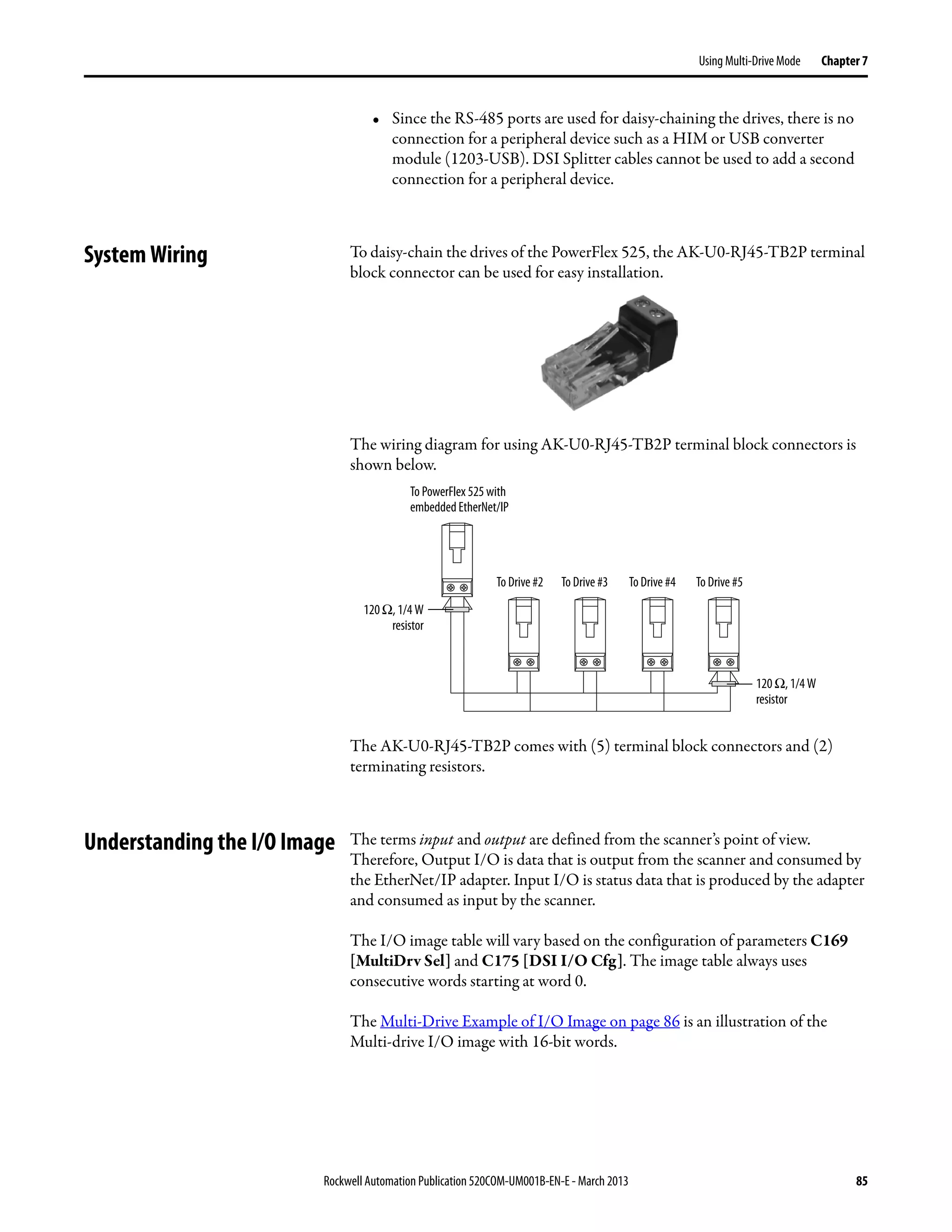 Rockwell Automation Publication 520COM-UM001B-EN-E - March 2013 85
Using Multi-Drive Mode Chapter 7
• Since the RS-485 ports are used for daisy-chaining the drives, there is no
connection for a peripheral device such as a HIM or USB converter
module (1203-USB). DSI Splitter cables cannot be used to add a second
connection for a peripheral device.
System Wiring To daisy-chain the drives of the PowerFlex 525, the AK-U0-RJ45-TB2P terminal
block connector can be used for easy installation.
The wiring diagram for using AK-U0-RJ45-TB2P terminal block connectors is
shown below.
The AK-U0-RJ45-TB2P comes with (5) terminal block connectors and (2)
terminating resistors.
Understanding the I/O Image The terms input and output are defined from the scanner’s point of view.
Therefore, Output I/O is data that is output from the scanner and consumed by
the EtherNet/IP adapter. Input I/O is status data that is produced by the adapter
and consumed as input by the scanner.
The I/O image table will vary based on the configuration of parameters C169
[MultiDrv Sel] and C175 [DSI I/O Cfg]. The image table always uses
consecutive words starting at word 0.
The Multi-Drive Example of I/O Image on page 86 is an illustration of the
Multi-drive I/O image with 16-bit words.
To PowerFlex 525 with
embedded EtherNet/IP
To Drive #2 To Drive #3 To Drive #4 To Drive #5
120Ω, 1/4 W
resistor
120 Ω, 1/4 W
resistor
 