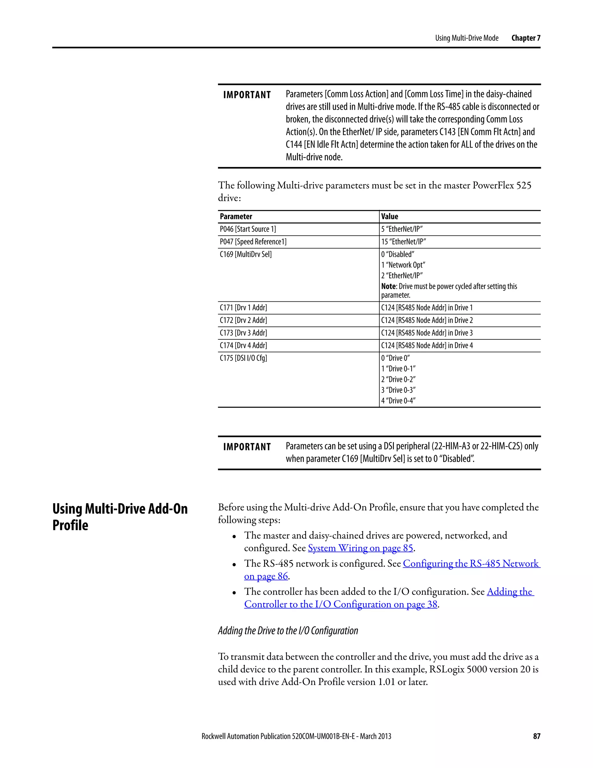Rockwell Automation Publication 520COM-UM001B-EN-E - March 2013 87
Using Multi-Drive Mode Chapter 7
The following Multi-drive parameters must be set in the master PowerFlex 525
drive:
Using Multi-Drive Add-On
Profile
Before using the Multi-drive Add-On Profile, ensure that you have completed the
following steps:
• The master and daisy-chained drives are powered, networked, and
configured. See System Wiring on page 85.
• The RS-485 network is configured. See Configuring the RS-485 Network
on page 86.
• The controller has been added to the I/O configuration. See Adding the
Controller to the I/O Configuration on page 38.
AddingtheDrivetotheI/OConfiguration
To transmit data between the controller and the drive, you must add the drive as a
child device to the parent controller. In this example, RSLogix 5000 version 20 is
used with drive Add-On Profile version 1.01 or later.
IMPORTANT Parameters [Comm Loss Action] and [Comm Loss Time] in the daisy-chained
drives are still used in Multi-drive mode. If the RS-485 cable is disconnected or
broken, the disconnected drive(s) will take the corresponding Comm Loss
Action(s). On the EtherNet/ IP side, parameters C143 [EN Comm Flt Actn] and
C144 [EN Idle Flt Actn] determine the action taken for ALL of the drives on the
Multi-drive node.
Parameter Value
P046 [Start Source 1] 5 “EtherNet/IP”
P047 [Speed Reference1] 15 “EtherNet/IP”
C169 [MultiDrv Sel] 0 “Disabled”
1 “Network Opt”
2 “EtherNet/IP”
Note: Drive must be power cycled after setting this
parameter.
C171 [Drv 1 Addr] C124 [RS485 Node Addr] in Drive 1
C172 [Drv 2 Addr] C124 [RS485 Node Addr] in Drive 2
C173 [Drv 3 Addr] C124 [RS485 Node Addr] in Drive 3
C174 [Drv 4 Addr] C124 [RS485 Node Addr] in Drive 4
C175 [DSI I/O Cfg] 0 “Drive 0”
1 “Drive 0-1”
2 “Drive 0-2”
3 “Drive 0-3”
4 “Drive 0-4”
IMPORTANT Parameters can be set using a DSI peripheral (22-HIM-A3 or 22-HIM-C2S) only
when parameter C169 [MultiDrv Sel] is set to 0 “Disabled”.
 