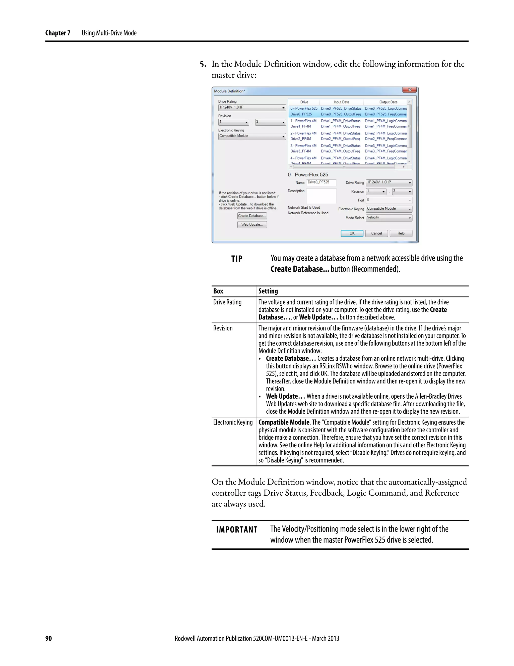 90 Rockwell Automation Publication 520COM-UM001B-EN-E - March 2013
Chapter 7 Using Multi-Drive Mode
5. In the Module Definition window, edit the following information for the
master drive:
On the Module Definition window, notice that the automatically-assigned
controller tags Drive Status, Feedback, Logic Command, and Reference
are always used.
TIP You may create a database from a network accessible drive using the
Create Database... button (Recommended).
Box Setting
Drive Rating The voltage and current rating of the drive. If the drive rating is not listed, the drive
database is not installed on your computer. To get the drive rating, use the Create
Database…, or Web Update… button described above.
Revision The major and minor revision of the firmware (database) in the drive. If the drive’s major
andminorrevisionisnotavailable,thedrivedatabaseisnotinstalledonyourcomputer.To
getthecorrectdatabaserevision,useoneofthefollowingbuttonsatthebottomleftofthe
Module Definition window:
• Create Database… Creates a database from an online network multi-drive. Clicking
this button displays an RSLinx RSWho window. Browse to the online drive (PowerFlex
525),select it,andclickOK.Thedatabasewillbe uploadedandstoredonthecomputer.
Thereafter, close the Module Definition window and then re-open it to display the new
revision.
• Web Update… When a drive is not available online, opens the Allen-Bradley Drives
Web Updates web site to download a specific database file. After downloading the file,
close the Module Definition window and then re-open it to display the new revision.
Electronic Keying Compatible Module. The “Compatible Module” setting for Electronic Keying ensures the
physical module is consistent with the software configuration before the controller and
bridge make a connection. Therefore, ensure that you have set the correct revision in this
window.Seethe online Helpfor additionalinformationonthisandotherElectronic Keying
settings.Ifkeyingisnotrequired,select“DisableKeying.”Drivesdonotrequirekeying,and
so “Disable Keying” is recommended.
IMPORTANT The Velocity/Positioning mode select is in the lower right of the
window when the master PowerFlex 525 drive is selected.
 