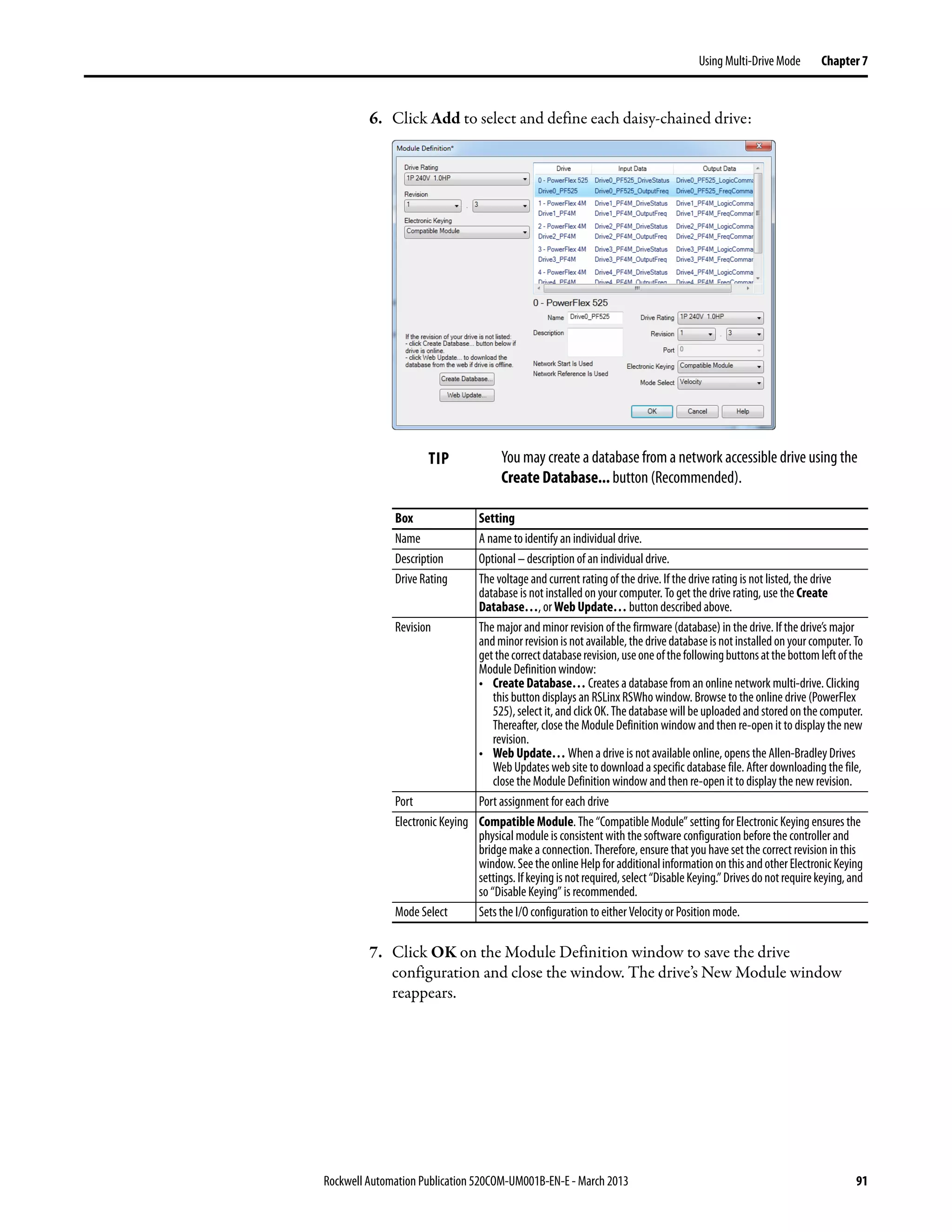 Rockwell Automation Publication 520COM-UM001B-EN-E - March 2013 91
Using Multi-Drive Mode Chapter 7
6. Click Add to select and define each daisy-chained drive:
7. Click OK on the Module Definition window to save the drive
configuration and close the window. The drive’s New Module window
reappears.
TIP You may create a database from a network accessible drive using the
Create Database... button (Recommended).
Box Setting
Name A name to identify an individual drive.
Description Optional –description of an individual drive.
Drive Rating The voltage and current rating of the drive. If the drive rating is not listed, the drive
database is not installed on your computer. To get the drive rating, use the Create
Database…, or Web Update… button described above.
Revision The major and minor revision of the firmware (database) in the drive. If the drive’s major
andminorrevisionisnotavailable,thedrivedatabaseisnotinstalledonyourcomputer.To
getthecorrectdatabaserevision,useoneofthefollowingbuttonsatthebottomleftofthe
Module Definition window:
• Create Database… Creates a database from an online network multi-drive. Clicking
this button displays an RSLinx RSWho window. Browse to the online drive (PowerFlex
525),select it,andclickOK.Thedatabasewillbe uploadedandstoredonthecomputer.
Thereafter, close the Module Definition window and then re-open it to display the new
revision.
• Web Update… When a drive is not available online, opens the Allen-Bradley Drives
Web Updates web site to download a specific database file. After downloading the file,
close the Module Definition window and then re-open it to display the new revision.
Port Port assignment for each drive
Electronic Keying Compatible Module. The “Compatible Module” setting for Electronic Keying ensures the
physical module is consistent with the software configuration before the controller and
bridge make a connection. Therefore, ensure that you have set the correct revision in this
window.Seethe online Helpfor additionalinformationonthisandotherElectronic Keying
settings.Ifkeyingisnotrequired,select“DisableKeying.”Drivesdonotrequirekeying,and
so “Disable Keying” is recommended.
Mode Select Sets the I/O configuration to either Velocity or Position mode.
 