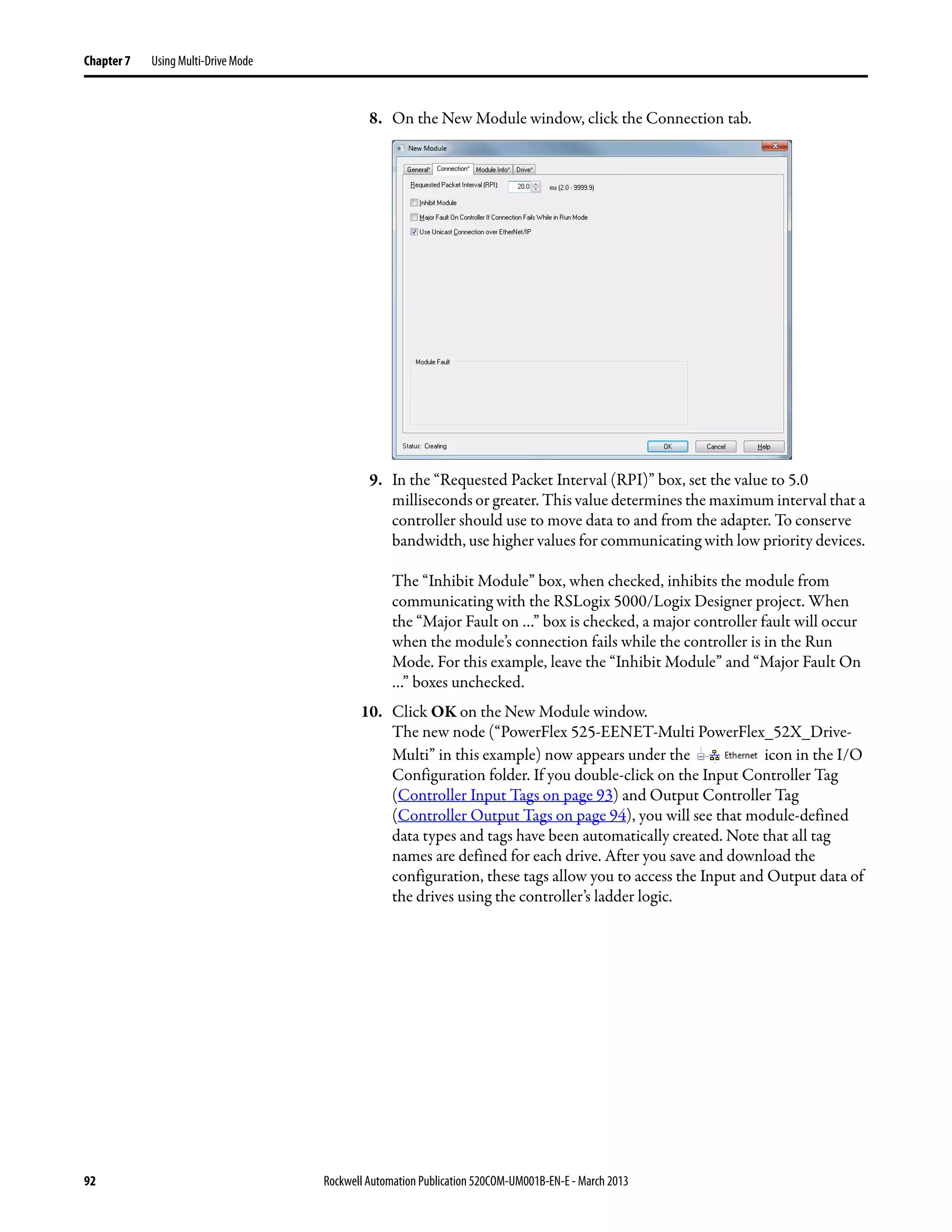 92 Rockwell Automation Publication 520COM-UM001B-EN-E - March 2013
Chapter 7 Using Multi-Drive Mode
8. On the New Module window, click the Connection tab.
9. In the “Requested Packet Interval (RPI)” box, set the value to 5.0
milliseconds or greater. This value determines the maximum interval that a
controller should use to move data to and from the adapter. To conserve
bandwidth, use higher values for communicating with low priority devices.
The “Inhibit Module” box, when checked, inhibits the module from
communicating with the RSLogix 5000/Logix Designer project. When
the “Major Fault on …” box is checked, a major controller fault will occur
when the module’s connection fails while the controller is in the Run
Mode. For this example, leave the “Inhibit Module” and “Major Fault On
…” boxes unchecked.
10. Click OK on the New Module window.
The new node (“PowerFlex 525-EENET-Multi PowerFlex_52X_Drive-
Multi” in this example) now appears under the icon in the I/O
Configuration folder. If you double-click on the Input Controller Tag
(Controller Input Tags on page 93) and Output Controller Tag
(Controller Output Tags on page 94), you will see that module-defined
data types and tags have been automatically created. Note that all tag
names are defined for each drive. After you save and download the
configuration, these tags allow you to access the Input and Output data of
the drives using the controller’s ladder logic.
 