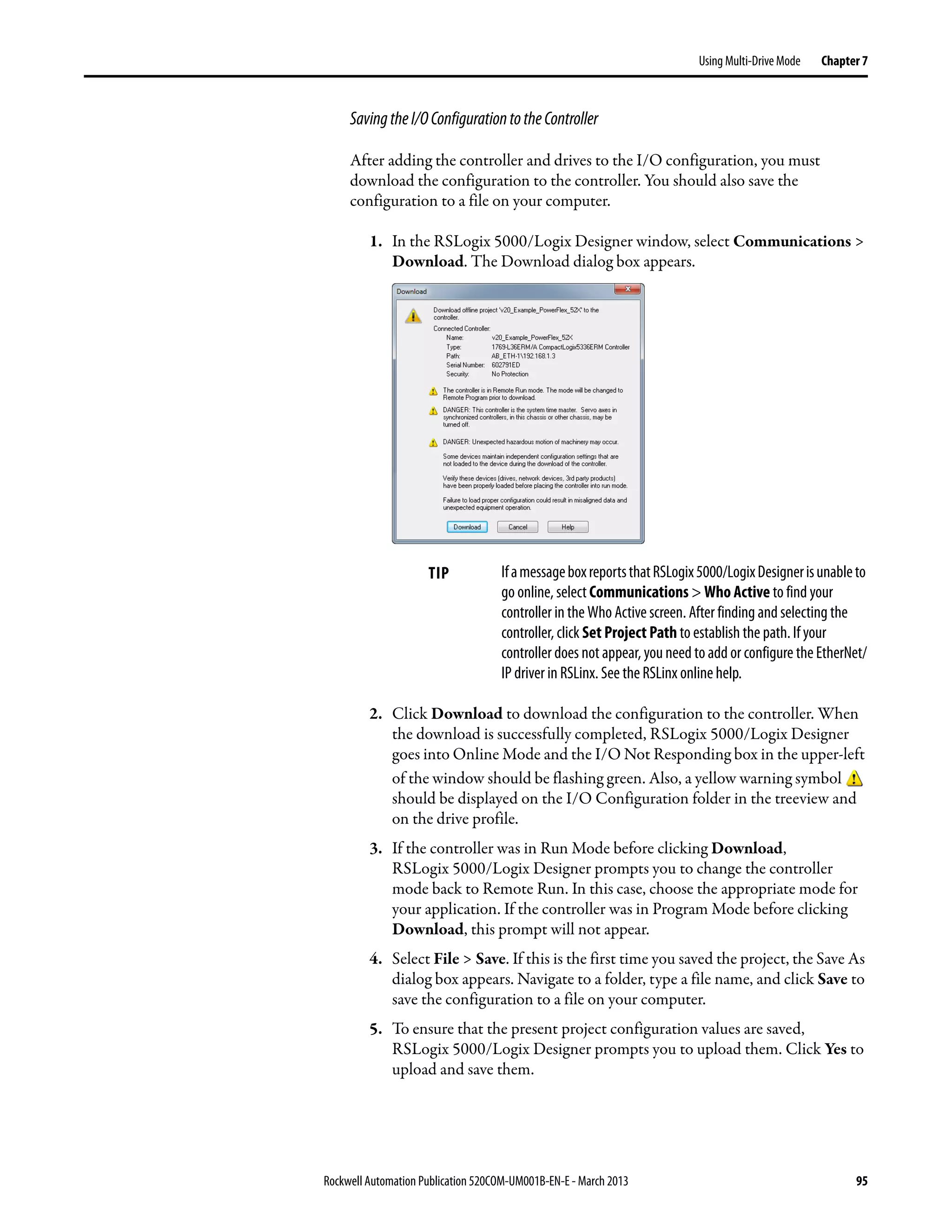 Rockwell Automation Publication 520COM-UM001B-EN-E - March 2013 95
Using Multi-Drive Mode Chapter 7
SavingtheI/OConfigurationtotheController
After adding the controller and drives to the I/O configuration, you must
download the configuration to the controller. You should also save the
configuration to a file on your computer.
1. In the RSLogix 5000/Logix Designer window, select Communications >
Download. The Download dialog box appears.
2. Click Download to download the configuration to the controller. When
the download is successfully completed, RSLogix 5000/Logix Designer
goes into Online Mode and the I/O Not Responding box in the upper-left
of the window should be flashing green. Also, a yellow warning symbol
should be displayed on the I/O Configuration folder in the treeview and
on the drive profile.
3. If the controller was in Run Mode before clicking Download,
RSLogix 5000/Logix Designer prompts you to change the controller
mode back to Remote Run. In this case, choose the appropriate mode for
your application. If the controller was in Program Mode before clicking
Download, this prompt will not appear.
4. Select File > Save. If this is the first time you saved the project, the Save As
dialog box appears. Navigate to a folder, type a file name, and click Save to
save the configuration to a file on your computer.
5. To ensure that the present project configuration values are saved,
RSLogix 5000/Logix Designer prompts you to upload them. Click Yes to
upload and save them.
TIP IfamessageboxreportsthatRSLogix5000/LogixDesignerisunableto
go online, select Communications > Who Active to find your
controller in the Who Active screen. After finding and selecting the
controller, click Set Project Path to establish the path. If your
controller does not appear, you need to add or configure the EtherNet/
IP driver in RSLinx. See the RSLinx online help.
 