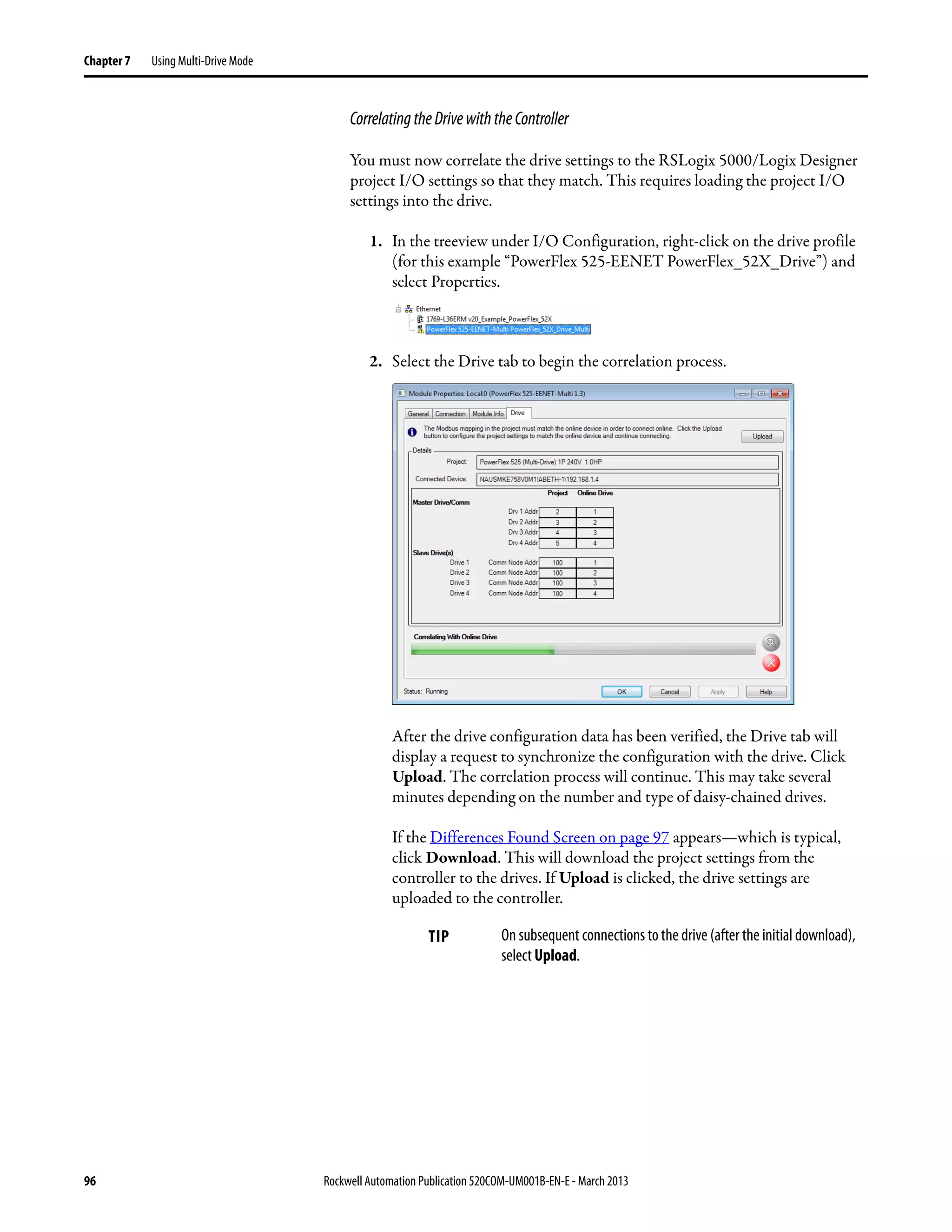 96 Rockwell Automation Publication 520COM-UM001B-EN-E - March 2013
Chapter 7 Using Multi-Drive Mode
CorrelatingtheDrivewiththeController
You must now correlate the drive settings to the RSLogix 5000/Logix Designer
project I/O settings so that they match. This requires loading the project I/O
settings into the drive.
1. In the treeview under I/O Configuration, right-click on the drive profile
(for this example “PowerFlex 525-EENET PowerFlex_52X_Drive”) and
select Properties.
2. Select the Drive tab to begin the correlation process.
After the drive configuration data has been verified, the Drive tab will
display a request to synchronize the configuration with the drive. Click
Upload. The correlation process will continue. This may take several
minutes depending on the number and type of daisy-chained drives.
If the Differences Found Screen on page 97 appears—which is typical,
click Download. This will download the project settings from the
controller to the drives. If Upload is clicked, the drive settings are
uploaded to the controller.
TIP On subsequent connections to the drive (after the initial download),
select Upload.
 