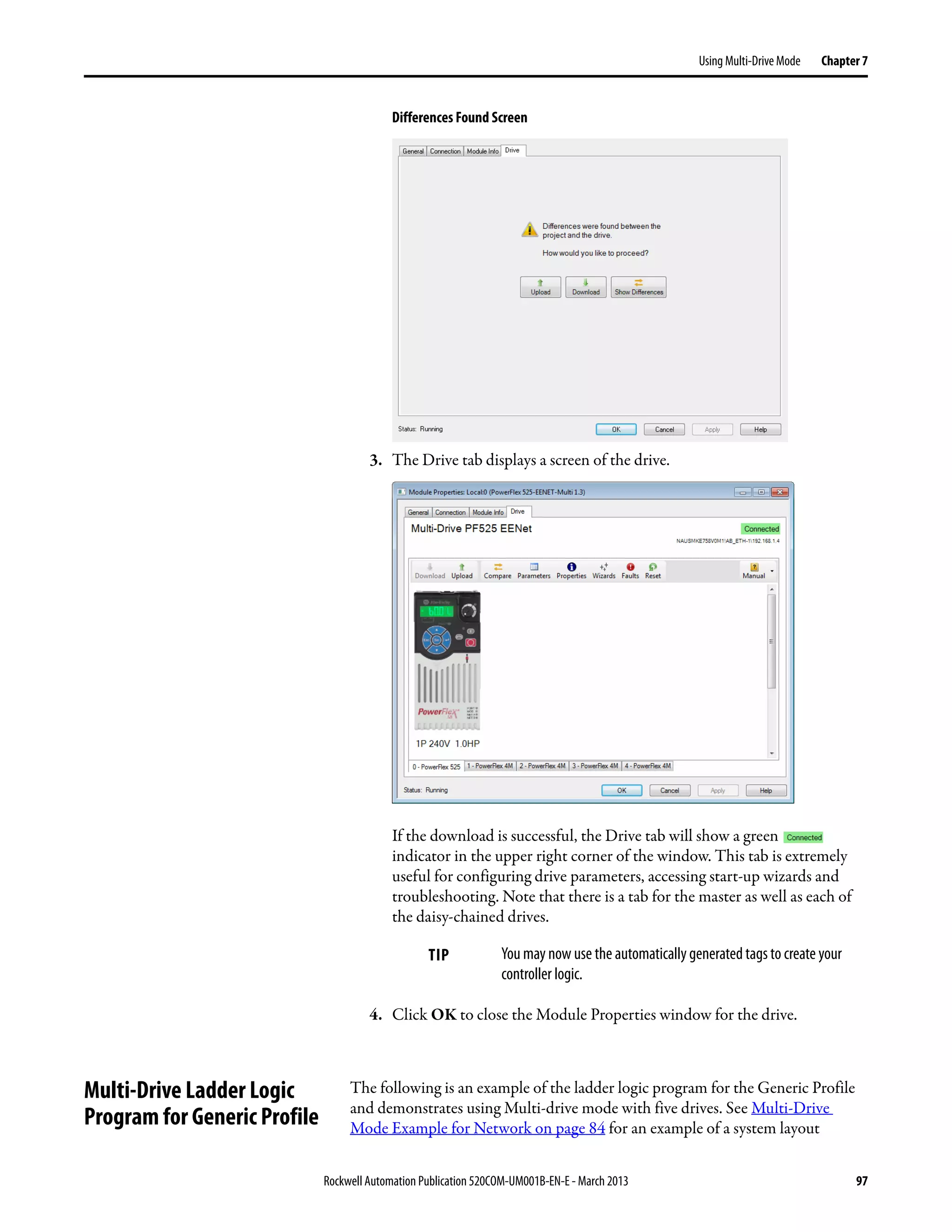 Rockwell Automation Publication 520COM-UM001B-EN-E - March 2013 97
Using Multi-Drive Mode Chapter 7
Differences Found Screen
3. The Drive tab displays a screen of the drive.
If the download is successful, the Drive tab will show a green
indicator in the upper right corner of the window. This tab is extremely
useful for configuring drive parameters, accessing start-up wizards and
troubleshooting. Note that there is a tab for the master as well as each of
the daisy-chained drives.
4. Click OK to close the Module Properties window for the drive.
Multi-Drive Ladder Logic
Program for Generic Profile
The following is an example of the ladder logic program for the Generic Profile
and demonstrates using Multi-drive mode with five drives. See Multi-Drive
Mode Example for Network on page 84 for an example of a system layout
TIP You may now use the automatically generated tags to create your
controller logic.
 