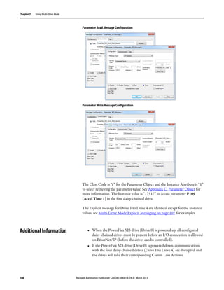 108 Rockwell Automation Publication 520COM-UM001B-EN-E - March 2013
Chapter 7 Using Multi-Drive Mode
Parameter Read Message Configuration
Parameter Write Message Configuration
The Class Code is “f ” for the Parameter Object and the Instance Attribute is “1”
to select retrieving the parameter value. See Appendix C, Parameter Object for
more information. The Instance value is “17517” to access parameter P109
[Accel Time 1] in the first daisy-chained drive.
The Explicit message for Drive 1 to Drive 4 are identical except for the Instance
values, see Multi-Drive Mode Explicit Messaging on page 107 for examples.
Additional Information • When the PowerFlex 525 drive (Drive 0) is powered up, all configured
daisy-chained drives must be present before an I/O connection is allowed
on EtherNet/IP (before the drives can be controlled).
• If the PowerFlex 525 drive (Drive 0) is powered down, communications
with the four daisy-chained drives (Drive 1 to Drive 4) are disrupted and
the drives will take their corresponding Comm Loss Actions.
 