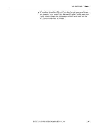 Rockwell Automation Publication 520COM-UM001B-EN-E - March 2013 109
Using Multi-Drive Mode Chapter 7
• If any of the daisy-chained drives (Drive 1 to Drive 4) are powered down,
the respective Input Image (Logic Status and Feedback) will be set to zero.
Status information will not indicate there is a fault at the node, and the
I/O connection will not be dropped.
 