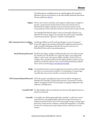Rockwell Automation Publication 520COM-UM001B-EN-E - March 2013 157
Glossary
The following terms and abbreviations are used throughout this manual.For
definitions of terms not listed here, see the Allen-Bradley Industrial Automation
Glossary, publication AG-7.1.
Adapter Devices such as drives, controllers, and computers usually require an adapter to
provide a communication interface between them and a network such as
EtherNet/IP. An adapter reads data on the network and transmits it to the
connected device. It also reads data in the device and transmits it to the network.
The embedded EtherNet/IP adapter connects its PowerFlex 525 drive to an
EtherNet/IP network. Adapters are sometimes also called “cards,” “embedded
communication options,” “gateways,” “modules,” and “peripherals.”
ADC (Automatic Device Configura-
tion)
An RSLogix 5000 (version 20) and Logix Designer (version 21 or greater)
feature that supports the automatic download of configuration data upon the
Logix controller establishing an EtherNet/IP network connection to a
PowerFlex525 drive and its associated peripherals.
BootP (Bootstrap Protocol) BootP lets the adapter configure itself dynamically at boot time if the network
has a BootP server. The BootP server assigns the adapter a preconfigured IP
address, a subnet mask, and a gateway address; therefore, you do not have to
configure these using the parameters in the adapter. BootP can make it easier to
administer an Ethernet network. A free version of Rockwell Software’s BootP
Server can be accessed at http://www.ab.com/networks.
Bridge A network device that can route messages from one network to another. A bridge
also refers to a communications module in a ControlLogix or CompactLogix
controller that connects the controller to a network. See also Scanner.
CIP (Common Industrial Protocol) CIP is the transport and application layer protocol used for messaging over
EtherNet/IP, ControlNet, and DeviceNet networks. The protocol is used for
implicit messaging (real-time I/O) and explicit messaging (configuration, data
collection, and diagnostics).
ControlFLASH An Allen-Bradley software tool that lets users electronically update firmware on
printed circuit boards.
Controller A controller, also called programmable logic controller, is a solid-state control
system that has a user-programmable memory for storage of instructions to
implement specific functions such as I/O control, logic, timing, counting, report
generation, communication, arithmetic, and data file manipulation. A controller
consists of a central processor, input/output interface, and memory. See also
Scanner.
 