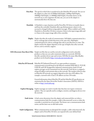 158 Rockwell Automation Publication 520COM-UM001B-EN-E - March 2013
Glossary
Data Rate The speed at which data is transferred on the EtherNet/IP network. You can set
the adapter to a data rate of 10Mbps Full-Duplex, 10Mbps Half-Duplex,
100Mbps Full-Duplex, or 100Mbps Half-Duplex. If another device on the
network sets or auto-negotiates the data rate, you can set the adapter to
automatically detect the data rate.
Datalinks A Datalink is a type of pointer used by PowerFlex 525 drives to transfer data to
and from the controller. Datalinks allow specified parameter value(s) to be
accessed or changed without using explicit messages. When enabled, each 16-bit
Datalink in a PowerFlex 525 drive consumes 4 bytes in the input image table and/
or 4 bytes in the output image table of the controller.
Duplex Duplex describes the mode of communication. Full-duplex communications let a
device exchange data in both directions at the same time. Half-duplex
communications let a device exchange data only in one direction at a time. The
duplex used by the adapter depends on the type of duplex that other network
devices, such as switches, support.
EDS (Electronic Data Sheet) Files Simple text files that are used by network configuration tools to describe
products so that you can easily commission them on a network. EDS files
describe a product device type and revision. EDS files for many Allen-Bradley
products can be found at http://www.ab.com/networks/eds.
EtherNet/IP Network EtherNet/IP (Industrial Protocol) is an open producer-consumer
communication network based on the Ethernet standard (IEEE 802.3), TCP/IP,
UDP/IP, and CIP. Designed for industrial communications, both I/O and
explicit messages can be transmitted over the network. Each device is assigned a
unique IP address and transmits data on the network. The number of devices that
an EtherNet/IP network can support depends on the class of IP address. For
example, a network with a Class C IP address can have 254 nodes.
General information about EtherNet/IP and the EtherNet/IP specification are
maintained by the Open DeviceNet Vendor’s Association (ODVA). ODVA is
online at http://www.odva.org.
Explicit Messaging Explicit messages are used to transfer data that does not require continuous
updates. They are typically used to configure, monitor, and diagnose devices over
the network.
Fault Action A fault action determines how the adapter and connected drive act when a
communications fault (for example, a cable is disconnected) occurs or when the
controller is switched out of run mode. The former uses a communications fault
action, and the latter uses an idle fault action.
Fault Configuration When communications are disrupted (for example, a cable is disconnected), the
adapter and its PowerFlex 525 drive can respond with a user-defined fault
 