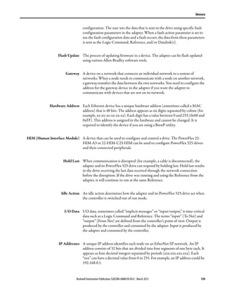 Rockwell Automation Publication 520COM-UM001B-EN-E - March 2013 159
Glossary
configuration. The user sets the data that is sent to the drive using specific fault
configuration parameters in the adapter. When a fault action parameter is set to
use the fault configuration data and a fault occurs, the data from these parameters
is sent as the Logic Command, Reference, and/or Datalink(s).
Flash Update The process of updating firmware in a device. The adapter can be flash updated
using various Allen-Bradley software tools.
Gateway A device on a network that connects an individual network to a system of
networks. When a node needs to communicate with a node on another network,
a gateway transfers the data between the two networks. You need to configure the
address for the gateway device in the adapter if you want the adapter to
communicate with devices that are not on its network.
Hardware Address Each Ethernet device has a unique hardware address (sometimes called a MAC
address) that is 48 bits. The address appears as six digits separated by colons (for
example, xx:xx:xx:xx:xx:xx). Each digit has a value between 0 and 255 (0x00 and
0xFF). This address is assigned in the hardware and cannot be changed. It is
required to identify the device if you are using a BootP utility.
HIM (Human Interface Module) A device that can be used to configure and control a drive. The PowerFlex 22-
HIM-A3 or 22-HIM-C2S HIM can be used to configure PowerFlex 525 drives
and their connected peripherals.
Hold Last When communication is disrupted (for example, a cable is disconnected), the
adapter and its PowerFlex 525 drive can respond by holding last. Hold last results
in the drive receiving the last data received through the network connection
before the disruption. If the drive was running and using the Reference from the
adapter, it will continue to run at the same Reference.
Idle Action An idle action determines how the adapter and its PowerFlex 525 drive act when
the controller is switched out of run mode.
I/O Data I/O data, sometimes called “implicit messages” or “input/output,” is time-critical
data such as a Logic Command and Reference. The terms “input” (To Net) and
“output” (From Net) are defined from the controller’s point of view. Output is
produced by the controller and consumed by the adapter. Input is produced by
the adapter and consumed by the controller.
IP Addresses A unique IP address identifies each node on an EtherNet/IP network. An IP
address consists of 32 bits that are divided into four segments of one byte each. It
appears as four decimal integers separated by periods (xxx.xxx.xxx.xxx). Each
“xxx” can have a decimal value from 0 to 255. For example, an IP address could be
192.168.0.1.
 