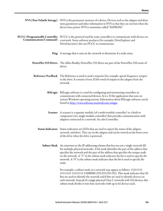 Rockwell Automation Publication 520COM-UM001B-EN-E - March 2013 161
Glossary
NVS (Non-Volatile Storage) NVS is the permanent memory of a device. Devices such as the adapter and drive
store parameters and other information in NVS so that they are not lost when the
device loses power. NVS is sometimes called “EEPROM.”
PCCC (Programmable Controller
Communications Command)
PCCC is the protocol used by some controllers to communicate with devices on
a network. Some software products (for example, DriveExplorer and
DriveExecutive) also use PCCC to communicate.
Ping A message that is sent on the network to determine if a node exists.
PowerFlex 525 Drives The Allen-Bradley PowerFlex 525 drives are part of the PowerFlex 520-series of
drives.
Reference/Feedback The Reference is used to send a setpoint (for example, speed, frequency, torque)
to the drive. It consists of one 32-bit word of output to the adapter from the
network.
RSLogix RSLogix software is a tool for configuring and monitoring controllers to
communicate with connected devices. It is a 32-bit application that runs on
various Windows operating systems. Information about RSLogix software can be
found at http://www.software.rockwell.com/rslogix.
Scanner A scanner is a separate module (of a multi-module controller) or a built-in
component (of a single-module controller) that provides communication with
adapters connected to a network. See also Controller.
Status Indicators Status indicators are LEDs that are used to report the status of the adapter,
network, and drive. They are on the adapter and can be viewed on the front cover
of the drive when the drive is powered.
Subnet Mask An extension to the IP addressing scheme that lets you use a single network ID
for multiple physical networks. A bit mask identifies the part of the address that
specifies the network and the part of the address that specifies the unique node
on the network. A “1” in the subnet mask indicates the bit is used to specify the
network. A “0” in the subnet mask indicates that the bit is used to specify the
node.
For example, a subnet mask on a network may appear as follows: 11111111
11111111 11111111 11000000 (255.255.255.192). This mask indicates that 26
bits are used to identify the network and 6 bits are used to identify devices on
each network. Instead of a single physical Class C network with 254 devices, this
subnet mask divides it into four networks with up to 62 devices each.
 