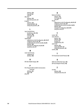 164 Rockwell Automation Publication 520COM-UM001B-EN-E - March 2013
definition, 159
image, 61, 62
using, 61
idle action
definition, 159
fault action parameter, 33
IP address
definition, 159
setting with BOOTP, 26
setting with parameters, 29
L
Logic Command/Status
bit definitions, 153, 154
definition, 160
in I/O image, 62
using, 62
Logix Designer
adding devices to the I/O configuration, 40, 55, 87
configuring a drive for ADC, 50
correlating the drive with the controller, 46, 96
definition, 160
saving the I/O configuration, 45, 59, 95
using RSLinx with, 37
M
master-slave hierarchy
configuring, 31
definition, 160
N
NVS (Non-Volatile Storage), 161
P
PCCC (Programmable Controller Communications
Command)
definition, 161
object, 135
ping, 161
R
Reference/Feedback
definition, 161
in I/O image, 62
using, 63
RSLogix
adding devices to the I/O configuration, 40, 55, 87
configuring a drive for ADC, 50
correlating the drive with the controller, 46, 96
definition, 161
saving the I/O configuration, 45, 59, 95
using RSLinx with, 37
S
scanner, 161
status indicators
behavior, 112
definition, 161
locating, 111
troubleshooting, 112
subnet mask
definition, 161
setting with BOOTP, 26
setting with parameters, 30
switches, 162
T
TCP (Transmission Control Protocol), 162
U
UDDT (User-Defined Data Type), 162
UDP (User Datagram Protocol), 162
Z
zero data
definition, 162
setting the fault action, 33
 