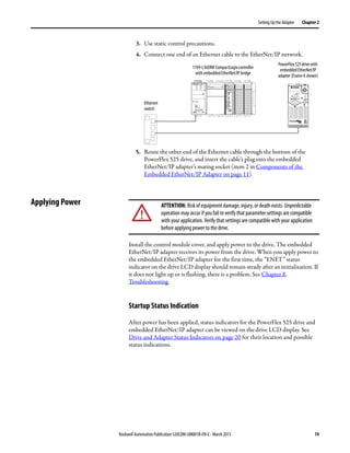 Rockwell Automation Publication 520COM-UM001B-EN-E - March 2013 19
Setting Up the Adapter Chapter 2
3. Use static control precautions.
4. Connect one end of an Ethernet cable to the EtherNet/IP network.
5. Route the other end of the Ethernet cable through the bottom of the
PowerFlex 525 drive, and insert the cable’s plug into the embedded
EtherNet/IP adapter’s mating socket (item 2 in Components of the
Embedded EtherNet/IP Adapter on page 11).
Applying Power
Install the control module cover, and apply power to the drive. The embedded
EtherNet/IP adapter receives its power from the drive. When you apply power to
the embedded EtherNet/IP adapter for the first time, the “ENET” status
indicator on the drive LCD display should remain steady after an initialization. If
it does not light up or is flashing, there is a problem. See Chapter 8,
Troubleshooting.
Startup Status Indication
After power has been applied, status indicators for the PowerFlex 525 drive and
embedded EtherNet/IP adapter can be viewed on the drive LCD display. See
Drive and Adapter Status Indicators on page 20 for their location and possible
status indications.
1 (Front)
1 (Front)
1 (Front)
2 (Rear)
00:00:BC:2E:69:F6
Esc Sel
Ethernet
switch
1769-L36ERM CompactLogix controller
with embedded EtherNet/IP bridge
PowerFlex525drivewith
embedded EtherNet/IP
adapter (Frame A shown)
ATTENTION: Risk of equipment damage, injury, or death exists. Unpredictable
operation may occur if you fail to verify that parameter settings are compatible
with your application. Verify that settings are compatible with your application
before applying power to the drive.
 
