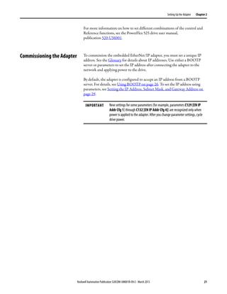 Rockwell Automation Publication 520COM-UM001B-EN-E - March 2013 21
Setting Up the Adapter Chapter 2
For more information on how to set different combinations of the control and
Reference functions, see the PowerFlex 525 drive user manual,
publication 520-UM001.
Commissioning the Adapter To commission the embedded EtherNet/IP adapter, you must set a unique IP
address. See the Glossary for details about IP addresses. Use either a BOOTP
server or parameters to set the IP address after connecting the adapter to the
network and applying power to the drive.
By default, the adapter is configured to accept an IP address from a BOOTP
server. For details, see Using BOOTP on page 26. To set the IP address using
parameters, see Setting the IP Address, Subnet Mask, and Gateway Address on
page 29.
IMPORTANT New settings for some parameters (for example, parameters C129 [EN IP
Addr Cfg 1] through C132 [EN IP Addr Cfg 4]) are recognized only when
power is applied to the adapter. After you change parameter settings, cycle
drive power.
 