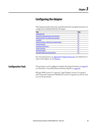 Rockwell Automation Publication 520COM-UM001B-EN-E - March 2013 23
Chapter 3
Configuring the Adapter
This chapter provides instructions and information for setting the parameters to
configure the embedded EtherNet/IP adapter.
For a list of parameters, see Appendix B, Adapter Parameters. For definitions of
terms in this chapter, see the Glossary.
Configuration Tools The parameters can be configured using the drive keypad interface (see page 24)
or a PowerFlex 4-class HIM (Human Interface Module, see page 25).
RSLogix 5000 (version 17 or greater), Logix Designer (version 21 or greater),
and Connected Components Workbench (version 3 or greater) can also be used
to access the parameters.
Topic Page
Configuration Tools 23
Using the Drive Keypad Interface to Access Parameters 24
Using the PowerFlex 4-Class HIM to Access Parameters 25
Using BOOTP 26
Setting the IP Address, Subnet Mask, and Gateway Address 29
Setting the Data Rate 30
Using Master-Slave Hierarchy 31
Setting a Fault Action 33
Resetting the Adapter 34
Viewing the Adapter Status Using Parameters 34
 