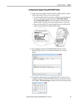 Rockwell Automation Publication 520COM-UM001B-EN-E - March 2013 27
Configuring the Adapter Chapter 3
Configuring the Adapter Using DHCP/BOOTP Utility
1. Verify and note the adapter’s hardware Ethernet Address (MAC), which
will be used in Step 6. There are two ways to do this:
• Use the PowerFlex 525 drive’s keypad or a HIM to access the diagnostic
parameters of the drive. Scroll to parameters F687 [HW Addr 1]
through F692 [HW Addr 6] to view the adapter’s hardware Ethernet
Address (MAC). Finally, convert these decimal values to a hex value.
• Remove the PowerFlex 525 control module front cover and locate the
adapter’s hardware Ethernet Address (MAC) label.
2. On a computer connected to the EtherNet/IP network, start the
BOOTP/DHCP software. The BOOTP/DHCP Server window
appears.
3. To properly configure devices on your EtherNet/IP network, you must
configure settings in the BOOTP/DHCP software to match the network.
Select Tools > Network Settings to display the Network Settings window.
Ethernet Address label example
 