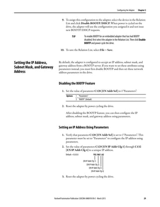 Rockwell Automation Publication 520COM-UM001B-EN-E - March 2013 29
Configuring the Adapter Chapter 3
9. To assign this configuration to the adapter, select the device in the Relation
List and click Disable BOOTP/DHCP. When power is cycled on the
drive, the adapter will use the configuration you assigned it and not issue
new BOOTP/DHCP requests.
10. To save the Relation List, select File > Save.
Setting the IP Address,
Subnet Mask, and Gateway
Address
By default, the adapter is configured to accept an IP address, subnet mask, and
gateway address from a BOOTP server. If you want to set these attributes using
parameters instead, you must first disable BOOTP and then set these network
address parameters in the drive.
Disabling the BOOTP Feature
1. Set the value of parameter C128 [EN Addr Sel] to 1“Parameters”.
2. Reset the adapter by power cycling the drive.
After disabling the BOOTP feature, you can then configure the IP
address, subnet mask, and gateway address using parameters.
Setting an IP Address Using Parameters
1. Verify that parameter C128 [EN Addr Sel] is set to 1“Parameters”. This
parameter must be set to “Parameters” to configure the IP address using
parameters.
2. Set the value of parameters C129 [EN IP Addr Cfg 1] through C132
[EN IP Addr Cfg 4] to a unique IP address.
3. Reset the adapter by power cycling the drive.
TIP To enable BOOTP for an embedded adapter that has had BOOTP
disabled,firstselecttheadapterintheRelationList.ThenclickEnable
BOOTP and power cycle the drive.
Options 1 “Parameters”
2 “BOOTP” (Default)
192.168.1.62
[EN IP Addr Cfg 1]
[EN IP Addr Cfg 2]
[EN IP Addr Cfg 3]
[EN IP Addr Cfg 4]
Default = 0.0.0.0
 