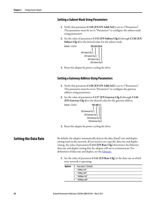 30 Rockwell Automation Publication 520COM-UM001B-EN-E - March 2013
Chapter 3 Configuring the Adapter
Setting a Subnet Mask Using Parameters
1. Verify that parameter C128 [EN EN Addr Sel] is set to 1“Parameters”.
This parameter must be set to “Parameters” to configure the subnet mask
using parameters.
2. Set the value of parameters C133 [EN Subnet Cfg 1] through C136 [EN
Subnet Cfg 4] to the desired value for the subnet mask.
3. Reset the adapter by power cycling the drive.
Setting a Gateway Address Using Parameters
1. Verify that parameter C128 [EN EN Addr Sel] is set to 1“Parameters”.
This parameter must be set to “Parameters” to configure the gateway
address using parameters.
2. Set the value of parameters C137 [EN Gateway Cfg 1] through C140
[EN Gateway Cfg 4] to the desired value for the gateway address.
3. Reset the adapter by power cycling the drive.
Setting the Data Rate By default, the adapter automatically detects the data (baud) rate and duplex
setting used on the network. If you need to set a specific data rate and duplex
setting, the value of parameter C141 [EN Rate Cfg] determines the Ethernet
data rate and duplex setting that the adapter will use to communicate. For
definitions of data rate and duplex, see the Glossary.
1. Set the value of parameter C141 [EN Rate Cfg] to the data rate at which
your network is operating.
Default = 0.0.0.0 255.255.255.0
[EN Subnet Cfg 1]
[EN Subnet Cfg 2]
[EN Subnet Cfg 3]
[EN Subnet Cfg 4]
Default = 0.0.0.0 192.168.1.1
[EN Gateway Cfg 1]
[EN Gateway Cfg 2]
[EN Gateway Cfg 3]
[EN Gateway Cfg 4]
Options 0 “Auto detect” (Default)
1 “10Mbps Full”
2 “10Mbps Half”
3 “100Mbps Full”
4 “100Mbps Half”
 