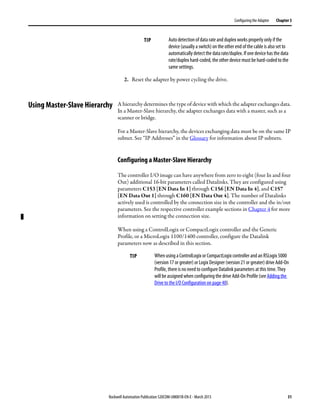 Rockwell Automation Publication 520COM-UM001B-EN-E - March 2013 31
Configuring the Adapter Chapter 3
2. Reset the adapter by power cycling the drive.
Using Master-Slave Hierarchy A hierarchy determines the type of device with which the adapter exchanges data.
In a Master-Slave hierarchy, the adapter exchanges data with a master, such as a
scanner or bridge.
For a Master-Slave hierarchy, the devices exchanging data must be on the same IP
subnet. See “IP Addresses” in the Glossary for information about IP subnets.
Configuring a Master-Slave Hierarchy
The controller I/O image can have anywhere from zero to eight (four In and four
Out) additional 16-bit parameters called Datalinks. They are configured using
parameters C153 [EN Data In 1] through C156 [EN Data In 4], and C157
[EN Data Out 1] through C160 [EN Data Out 4]. The number of Datalinks
actively used is controlled by the connection size in the controller and the in/out
parameters. See the respective controller example sections in Chapter 4 for more
information on setting the connection size.
When using a ControlLogix or CompactLogix controller and the Generic
Profile, or a MicroLogix 1100/1400 controller, configure the Datalink
parameters now as described in this section.
TIP Auto detection of data rate and duplex works properly only if the
device (usually a switch) on the other end of the cable is also set to
automatically detect the data rate/duplex. If one device has the data
rate/duplex hard-coded, the other device must be hard-coded to the
same settings.
TIP When using a ControlLogix or CompactLogix controller and an RSLogix 5000
(version 17 or greater) or Logix Designer(version 21 or greater) drive Add-On
Profile, there is no need to configure Datalink parameters at this time. They
will be assigned when configuring the drive Add-On Profile (see Adding the
Drive to the I/O Configuration on page 40).
 