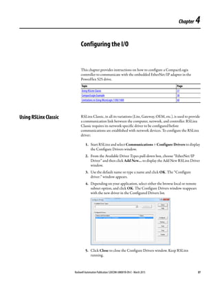 Rockwell Automation Publication 520COM-UM001B-EN-E - March 2013 37
Chapter 4
Configuring the I/O
This chapter provides instructions on how to configure a CompactLogix
controller to communicate with the embedded EtherNet/IP adapter in the
PowerFlex 525 drive.
Using RSLinx Classic RSLinx Classic, in all its variations (Lite, Gateway, OEM, etc.), is used to provide
a communication link between the computer, network, and controller. RSLinx
Classic requires its network-specific driver to be configured before
communications are established with network devices. To configure the RSLinx
driver:
1. Start RSLinx and select Communications > Configure Drivers to display
the Configure Drivers window.
2. From the Available Driver Types pull-down box, choose “EtherNet/IP
Driver” and then click Add New… to display the Add New RSLinx Driver
window.
3. Use the default name or type a name and click OK. The “Configure
driver:” window appears.
4. Depending on your application, select either the browse local or remote
subnet option, and click OK. The Configure Drivers window reappears
with the new driver in the Configured Drivers list.
5. Click Close to close the Configure Drivers window. Keep RSLinx
running.
Topic Page
Using RSLinx Classic 37
CompactLogix Example 38
Limitations in Using MicroLogix 1100/1400 60
 