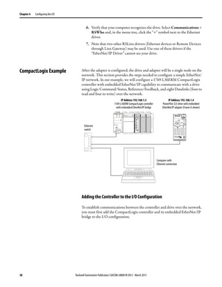 38 Rockwell Automation Publication 520COM-UM001B-EN-E - March 2013
Chapter 4 Configuring the I/O
6. Verify that your computer recognizes the drive. Select Communications >
RSWho and, in the menu tree, click the “+” symbol next to the Ethernet
driver.
7. Note that two other RSLinx drivers (Ethernet devices or Remote Devices
through Linx Gateway) may be used. Use one of these drivers if the
“EtherNet/IP Driver” cannot see your drive.
CompactLogix Example After the adapter is configured, the drive and adapter will be a single node on the
network. This section provides the steps needed to configure a simple EtherNet/
IP network. In our example, we will configure a 1769-L36ERM CompactLogix
controller with embedded EtherNet/IP capability to communicate with a drive
using Logic Command/Status, Reference/Feedback, and eight Datalinks (four to
read and four to write) over the network.
Adding the Controller to the I/O Configuration
To establish communications between the controller and drive over the network,
you must first add the CompactLogix controller and its embedded EtherNet/IP
bridge to the I/O configuration.
1 (Front)
1 (Front)
1 (Front)
2 (Rear)
00:00:BC:2E:69:F6
Esc Sel
Ethernet
switch
IP Address 192.168.1.3
1769-L36ERM CompactLogix controller
with embedded EtherNet/IP bridge
IP Address 192.168.1.4
PowerFlex 525 drive with embedded
EtherNet/IP adapter (Frame A shown)
Computer with
Ethernet connection
 