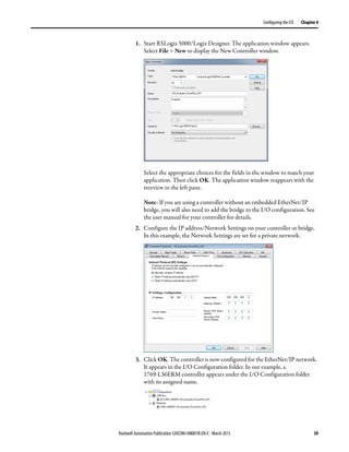 Rockwell Automation Publication 520COM-UM001B-EN-E - March 2013 39
Configuring the I/O Chapter 4
1. Start RSLogix 5000/Logix Designer. The application window appears.
Select File > New to display the New Controller window.
Select the appropriate choices for the fields in the window to match your
application. Then click OK. The application window reappears with the
treeview in the left pane.
Note: If you are using a controller without an embedded EtherNet/IP
bridge, you will also need to add the bridge to the I/O configuration. See
the user manual for your controller for details.
2. Configure the IP address/Network Settings on your controller or bridge.
In this example, the Network Settings are set for a private network.
3. Click OK. The controller is now configured for the EtherNet/IP network.
It appears in the I/O Configuration folder. In our example, a
1769-L36ERM controller appears under the I/O Configuration folder
with its assigned name.
 